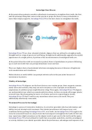 Invisalign Clear Braces 
At the point when patients consider orthodontic treatment to straighten their teeth, the first 
and the principal thing that comes in the psyche is props. Be that as it may orthodontic is 
more than simply supports. Invisalign Frisco TX is the best choice to straighten the teeth. 
Invisalign Frisco TX are clear situated of plastic aligners that are utilized to straighten teeth. 
Straight teeth is a sign of great oral well being. Straight teeth additionally upgrades the stylish 
appearance of a single person. A portion of the inconveniences of misaligned teeth are: 
At the point when the teeth are warped or packed, there is lopsidedness in powers following 
up on each one tooth that can prompt abundance wear and tear. 
There are higher shots of periodontal infections emerging because of absence of legitimate 
oral consideration and cleanliness. 
Malocculusion or awful nibble can prompt extreme ache in the jaw joints because of 
unevenness in powers. 
Vitality of Invisalign: 
Invisalign Frisco TX aligners are the best choices over routine props. Since supports contain 
metal wires and sections, they may not suit everyone as a lot of people are inclined to 
anaphylaxis. In addition props might likewise sting. Then again, Invisalign Frisco TX aligners 
are undetectable trays which are unnoticeable by others. As they are made off meager plastic 
covered trays, they keep going for more of a chance and are to a great degree sturdy. 
Invisalign Frisco TX don't result in any uneasiness when worn over teeth. They are 
additionally effortlessly removable. 
Treatment Process for Invisalign: 
Invisalign is a piece of restorative dentistry. A corrective specialist who has information and 
ability can just attempt such treatment. Your dental practitioner will inspect your oral 
conditions before putting Invisalign Frisco TX over teeth. An Invisalign Frisco TX ought to be 
worn for around 20 hours in a day to have the best impact to straighten the teeth. At first one 
may experience slight uneasiness as the aligner needs to get used to the teeth and the gums. 
Invisalign Frisco TX is best utilized for teeth that are packed, underbite, overbite, misaligned 
or screwy. Address your dental specialist about the preferences, advantages and expense of an 
 