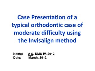 Case Presentation of a
typical orthodontic case of
 moderate difficulty using
  the Invisalign method
Name:   A S, DMD IV, 2012
Date:   March, 2012
 