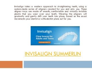 INVISALIGN SUMMERLIN
Invisalign takes a modern approach to straightening teeth, using a
custom-made series of aligners created for you and only you. These
aligner trays are made of smooth, comfortable and virtually invisible
plastic that you wear over your teeth. Wearing the aligners will
gradually and gently shift your teeth into place, based on the exact
movements your dentist or orthodontist plans out for you.
 