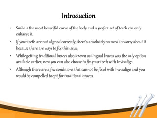 Introduction
• Smile is the most beautiful curve of the body and a perfect set of teeth can only
enhance it.
• If your teeth are not aligned correctly, there’s absolutely no need to worry about it
because there are ways to fix this issue.
• While getting traditional braces also known as lingual braces was the only option
available earlier, now you can also choose to fix your teeth with Invisalign.
• Although there are a few conditions that cannot be fixed with Invisalign and you
would be compelled to opt for traditional braces.
 
