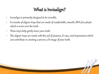 What is Invisalign?
• Invisalign is primarily designed to be invisible.
• It consists of aligner trays that are made of comfortable, smooth, BPA-free plastic
which is worn over the teeth.
• These trays help gently move your teeth.
• The aligner trays are made with the aid of pictures, X-rays, and impressions which
can contribute in creating a precise 3-D image of your teeth.
 