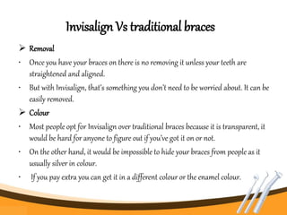 Invisalign Vs traditional braces
 Removal
• Once you have your braces on there is no removing it unless your teeth are
straightened and aligned.
• But with Invisalign, that’s something you don’t need to be worried about. It can be
easily removed.
 Colour
• Most people opt for Invisalign over traditional braces because it is transparent, it
would be hard for anyone to figure out if you’ve got it on or not.
• On the other hand, it would be impossible to hide your braces from people as it
usually silver in colour.
• If you pay extra you can get it in a different colour or the enamel colour.
 