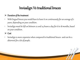 Invisalign Vs traditional braces
 Duration of the treatment
• With lingual braces you would have to leave it on continuously for an average of 2
years, depending on your condition.
• Invisalign must be left on between 22 and 24 hours a day for 6 to 18 months, based
on your condition.
 Cost
• Invisalign is more expensive when compared to traditional braces and can be a
deterrent for a lot of people.
 