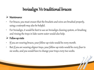 Invisalign Vs traditional braces
 Maintenance
• For braces, you must ensure that the brackets and wires are brushed properly,
using a waterpik may also be helpful.
• For Invisalign, it would be best to use an Invisalign cleaning system, or brushing
and rinsing the trays in luke-warm water would also help.
 Followup visits
• If you are wearing braces, your follow-up visits would be every month.
• But if you are wearing aligner trays, your follow-up visits would be every four to
six weeks, and you would have to change your trays every two weeks.
 