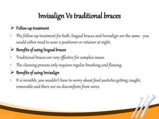 Invisalign Vs traditional braces
 Follow-uptreatment
• The follow-up treatment for both, lingual braces and Invisalign are the same - you
would either need to wear a positioner or retainer at night.
 Benefits of usinglingual braces
• Traditional braces are very effective for complex issues.
• The cleaning process only requires regular brushing and flossing.
 Benefits of using Invisalign
• It is invisible, you wouldn’t have to worry about food particles getting caught,
removable and there are no discomforts from wires.
 