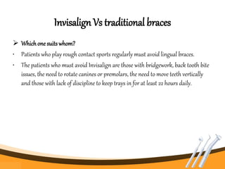 Invisalign Vs traditional braces
 Whichone suits whom?
• Patients who play rough contact sports regularly must avoid lingual braces.
• The patients who must avoid Invisalign are those with bridgework, back tooth bite
issues, the need to rotate canines or premolars, the need to move teeth vertically
and those with lack of discipline to keep trays in for at least 22 hours daily.
 