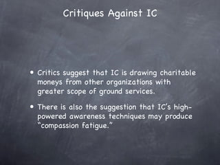 Critiques Against IC




• Critics suggest that IC is drawing charitable
  moneys from other organizations with
  greater scope of ground services.
• There is also the suggestion that IC’s high-
  powered awareness techniques may produce
  “compassion fatigue.”
 