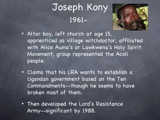Joseph Kony
                    1961-
•   Altar boy, left church at age 15,
    apprenticed as village witchdoctor, affiliated
    with Alice Auma’s or Lawkwena’s Holy Spirit
    Movement, group represented the Acoli
    people.
•   Claims that his LRA wants to establish a
    Ugandan government based on the Ten
    Commandments--though he seems to have
    broken most of them.
•   Then developed the Lord’s Resistance
    Army--significant by 1988.
 