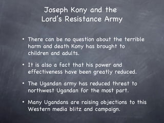 Joseph Kony and the
         Lord’s Resistance Army

•   There can be no question about the terrible
    harm and death Kony has brought to
    children and adults.
•   It is also a fact that his power and
    effectiveness have been greatly reduced.
•   The Ugandan army has reduced threat to
    northwest Ugandan for the most part.
•   Many Ugandans are raising objections to this
    Western media blitz and campaign.
 