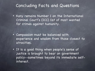 Concluding Facts and Questions

•   Kony remains Number 1 on the International
    Criminal Court’s (ICC) list of most wanted
    for crimes against humanity.


•   Compassion must be balanced with
    experience and wisdom from those closest to
    atrocities.
•   It is a good thing when people’s sense of
    justice is brought to bear on government
    policy--sometimes beyond its immediate self-
    interest.
 