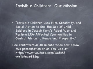 Invisible Children: Our Mission


•   “Invisible Children uses Film, Creativity, and
    Social Action to End the Use of Child
    Soldiers in Joseph Kony’s Rebel War and
    Restore LRA-Affected Communities in
    Central Africa to Peace and Prosperity.”

See controversial 30 minute video now below
  this presentation or on YouTube at
  http://www.youtube.com/watch?
  v=Y4MnpzG5Sqc
 
