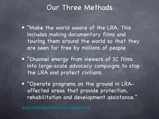Our Three Methods

• “Make the world aware of the LRA. This
  includes making documentary films and
  touring them around the world so that they
  are seen for free by millions of people
• “Channel energy from viewers of IC films
  into large-scale advocacy campaigns to stop
  the LRA and protect civilians.
• “Operate programs on the ground in LRA-
  affected areas that provide protection,
  rehabilitation and development assistance.”
www.invisiblechildren.com/critiques.html
 
