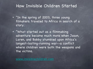 How Invisible Children Started

•   “In the spring of 2003, three young
    filmakers traveled to Africa in search of a
    story.
•   “What started out as a filmmaking
    adventure became much more when Jason,
    Laren, and Bobby stumbled upon Africa’s
    longest-lasting-running war--a conflict
    where children were both the weapons and
    the victims.

    www.invisiblechildren.com
 