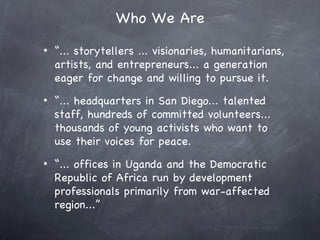 Who We Are
•   “... storytellers ... visionaries, humanitarians,
    artists, and entrepreneurs... a generation
    eager for change and willing to pursue it.
•   “... headquarters in San Diego... talented
    staff, hundreds of committed volunteers...
    thousands of young activists who want to
    use their voices for peace.
•   “... offices in Uganda and the Democratic
    Republic of Africa run by development
    professionals primarily from war-affected
    region...”
 