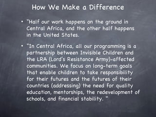 How We Make a Difference
•   “Half our work happens on the ground in
    Central Africa, and the other half happens
    in the United States.
•   “In Central Africa, all our programming is a
    partnership between Invisible Children and
    the LRA (Lord’s Resistance Army)-affected
    communities. We focus on long-term goals
    that enable children to take responsibility
    for their futures and the futures of their
    countries (addressing) the need for quality
    education, mentorships, the redevelopment of
    schools, and financial stability. “
 