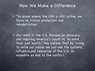 How We Make a Difference

•   “In areas where the LRA is still active, we
    focus on civilian protection and
    rehabilitation.


•   Our work in the U.S. focuses on advocacy
    and inspiring America’s youth to ‘do more
    than just watch.’ We believe that by trying
    to unite our voices we can use the systems,
    influence,and resources of the U.S. to
    expedite an end to the conflict.”
 