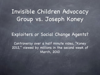 Invisible Children Advocacy
  Group vs. Joseph Koney

Exploiters or Social Change Agents?
 Controversy over a half minute video, “Koney
2012,” viewed by millions in the second week of
                 March, 2010
 