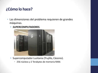 ¿Cómo lo hace?
• Las dimensiones del problema requieren de grandes
máquinas.
• SUPERCOMPUTADORES.
• Supercomputador Lusitania (Trujillo, Cáceres).
• 256 núcleos y 2 Terabytes de memoria RAM.
