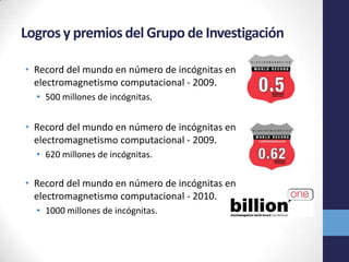 Logros y premios del Grupo de Investigación
• Record del mundo en número de incógnitas en
electromagnetismo computacional - 2009.
• 500 millones de incógnitas.
• Record del mundo en número de incógnitas en
electromagnetismo computacional - 2009.
• 620 millones de incógnitas.
• Record del mundo en número de incógnitas en
electromagnetismo computacional - 2010.
• 1000 millones de incógnitas.