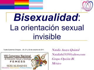 Bisexualidad:
         La orientación sexual
                invisible
Tuxtla Gutierrez Chiapas , 20, 21 y 22 de octubre de 2011   Natalia Anaya Quintal
                                                            Nataliabi1959@yahoo.com
                                                            Grupo Opción Bi
                                                            México
 