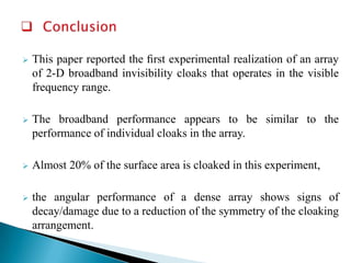 

This paper reported the ﬁrst experimental realization of an array
of 2-D broadband invisibility cloaks that operates in the visible
frequency range.



The broadband performance appears to be similar to the
performance of individual cloaks in the array.



Almost 20% of the surface area is cloaked in this experiment,



the angular performance of a dense array shows signs of
decay/damage due to a reduction of the symmetry of the cloaking
arrangement.

 