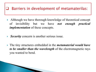 





Although we have thorough knowledge of theoretical concept
of invisibility but we have not enough practical
implementation of these concepts.
Security concern is another serious issue.
The tiny structures embedded in the metamaterial would have
to be smaller than the wavelength of the electromagnetic rays
you wanted to bend.

 