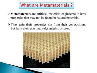 What are Metamaterials ?
 Metamaterials are artificial materials engineered to have
properties that may not be found in natural materials.
 They gain their properties not from their composition,
but from their exactingly-designed structures.

 