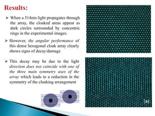  When a 514nm light propagates through
the array, the cloaked areas appear as
dark circles surrounded by concentric
rings in the experimental images.
 However, the angular performance of
this dense hexagonal cloak array clearly
shows signs of decay/damage

 This decay may be due to the light
direction does not coincide with one of
the three main symmetry axes of the
array which leads to a reduction in the
symmetry of the cloaking arrangement

 