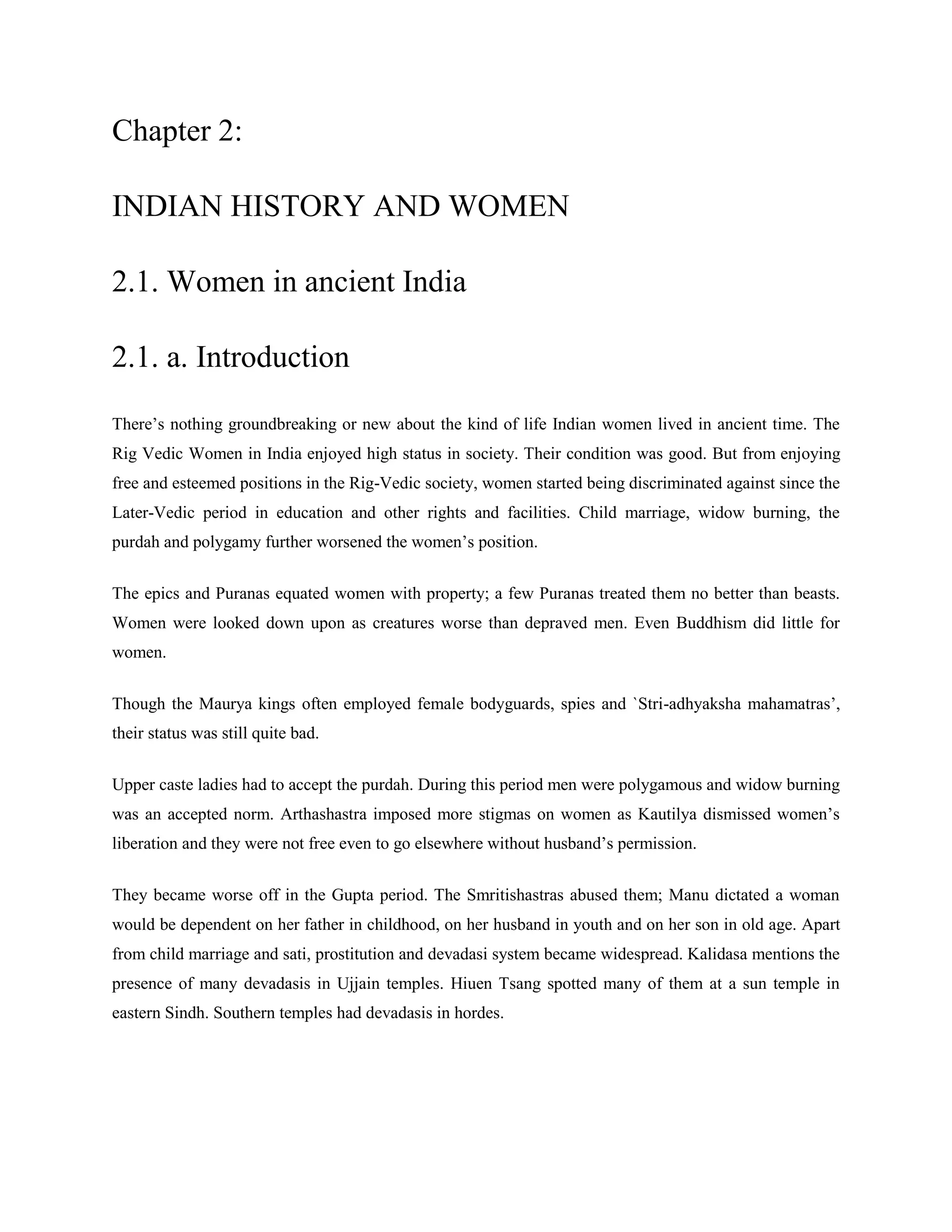 Chapter 2:
INDIAN HISTORY AND WOMEN
2.1. Women in ancient India
2.1. a. Introduction
There‘s nothing groundbreaking or new about the kind of life Indian women lived in ancient time. The
Rig Vedic Women in India enjoyed high status in society. Their condition was good. But from enjoying
free and esteemed positions in the Rig-Vedic society, women started being discriminated against since the
Later-Vedic period in education and other rights and facilities. Child marriage, widow burning, the
purdah and polygamy further worsened the women‘s position.
The epics and Puranas equated women with property; a few Puranas treated them no better than beasts.
Women were looked down upon as creatures worse than depraved men. Even Buddhism did little for
women.
Though the Maurya kings often employed female bodyguards, spies and `Stri-adhyaksha mahamatras‘,
their status was still quite bad.
Upper caste ladies had to accept the purdah. During this period men were polygamous and widow burning
was an accepted norm. Arthashastra imposed more stigmas on women as Kautilya dismissed women‘s
liberation and they were not free even to go elsewhere without husband‘s permission.
They became worse off in the Gupta period. The Smritishastras abused them; Manu dictated a woman
would be dependent on her father in childhood, on her husband in youth and on her son in old age. Apart
from child marriage and sati, prostitution and devadasi system became widespread. Kalidasa mentions the
presence of many devadasis in Ujjain temples. Hiuen Tsang spotted many of them at a sun temple in
eastern Sindh. Southern temples had devadasis in hordes.
 