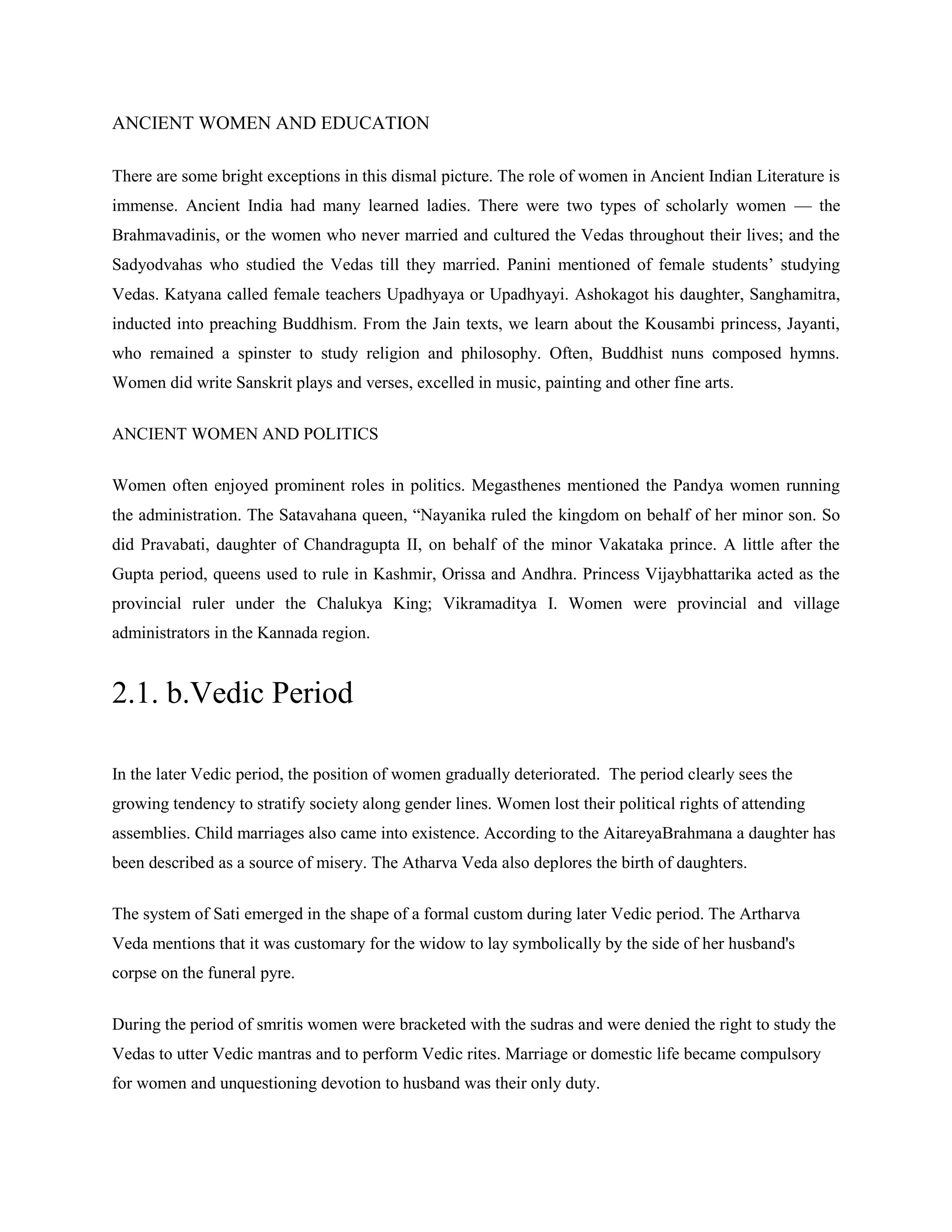 ANCIENT WOMEN AND EDUCATION
There are some bright exceptions in this dismal picture. The role of women in Ancient Indian Literature is
immense. Ancient India had many learned ladies. There were two types of scholarly women — the
Brahmavadinis, or the women who never married and cultured the Vedas throughout their lives; and the
Sadyodvahas who studied the Vedas till they married. Panini mentioned of female students‘ studying
Vedas. Katyana called female teachers Upadhyaya or Upadhyayi. Ashokagot his daughter, Sanghamitra,
inducted into preaching Buddhism. From the Jain texts, we learn about the Kousambi princess, Jayanti,
who remained a spinster to study religion and philosophy. Often, Buddhist nuns composed hymns.
Women did write Sanskrit plays and verses, excelled in music, painting and other fine arts.
ANCIENT WOMEN AND POLITICS
Women often enjoyed prominent roles in politics. Megasthenes mentioned the Pandya women running
the administration. The Satavahana queen, ―Nayanika ruled the kingdom on behalf of her minor son. So
did Pravabati, daughter of Chandragupta II, on behalf of the minor Vakataka prince. A little after the
Gupta period, queens used to rule in Kashmir, Orissa and Andhra. Princess Vijaybhattarika acted as the
provincial ruler under the Chalukya King; Vikramaditya I. Women were provincial and village
administrators in the Kannada region.
2.1. b.Vedic Period
In the later Vedic period, the position of women gradually deteriorated. The period clearly sees the
growing tendency to stratify society along gender lines. Women lost their political rights of attending
assemblies. Child marriages also came into existence. According to the AitareyaBrahmana a daughter has
been described as a source of misery. The Atharva Veda also deplores the birth of daughters.
The system of Sati emerged in the shape of a formal custom during later Vedic period. The Artharva
Veda mentions that it was customary for the widow to lay symbolically by the side of her husband's
corpse on the funeral pyre.
During the period of smritis women were bracketed with the sudras and were denied the right to study the
Vedas to utter Vedic mantras and to perform Vedic rites. Marriage or domestic life became compulsory
for women and unquestioning devotion to husband was their only duty.
 