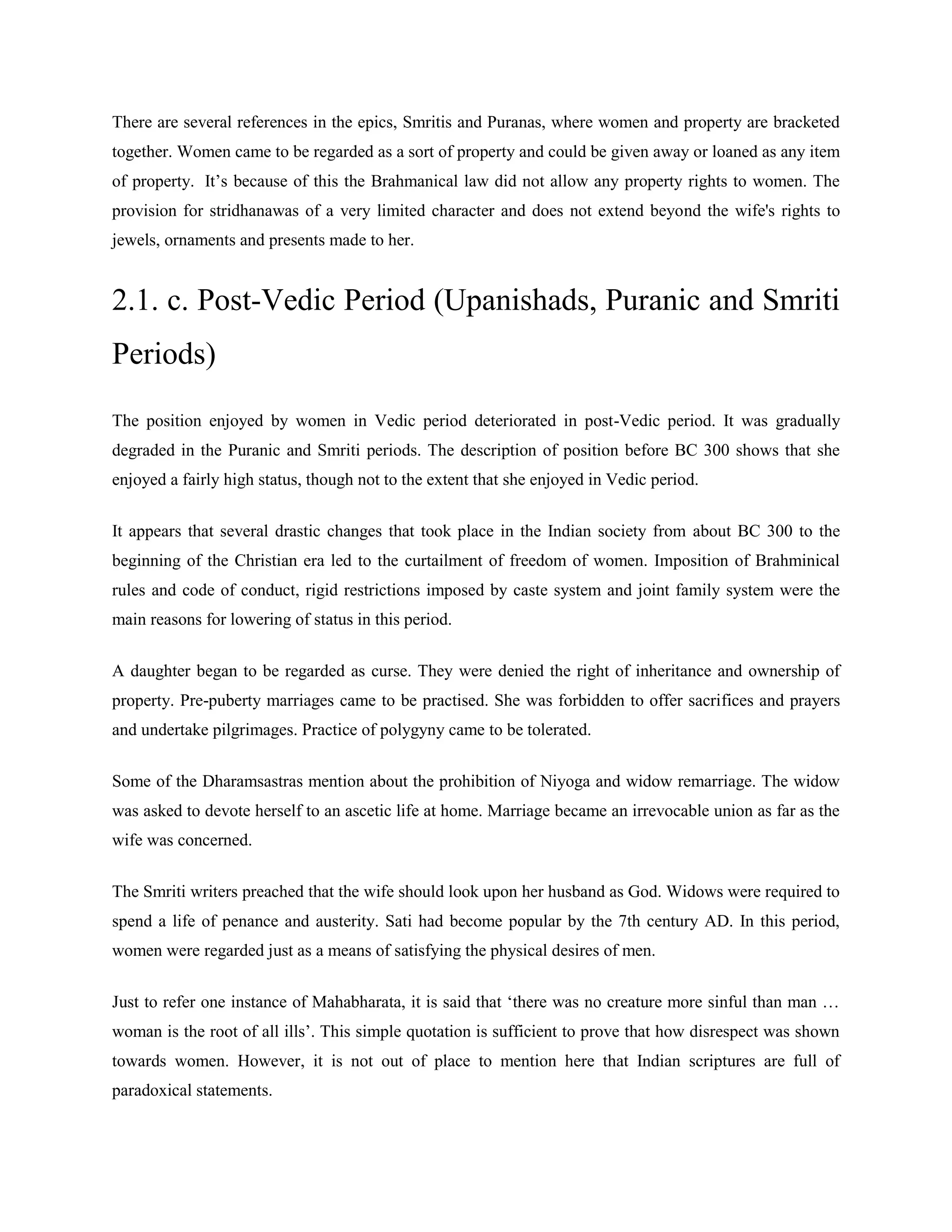 There are several references in the epics, Smritis and Puranas, where women and property are bracketed
together. Women came to be regarded as a sort of property and could be given away or loaned as any item
of property. It‘s because of this the Brahmanical law did not allow any property rights to women. The
provision for stridhanawas of a very limited character and does not extend beyond the wife's rights to
jewels, ornaments and presents made to her.
2.1. c. Post-Vedic Period (Upanishads, Puranic and Smriti
Periods)
The position enjoyed by women in Vedic period deteriorated in post-Vedic period. It was gradually
degraded in the Puranic and Smriti periods. The description of position before BC 300 shows that she
enjoyed a fairly high status, though not to the extent that she enjoyed in Vedic period.
It appears that several drastic changes that took place in the Indian society from about BC 300 to the
beginning of the Christian era led to the curtailment of freedom of women. Imposition of Brahminical
rules and code of conduct, rigid restrictions imposed by caste system and joint family system were the
main reasons for lowering of status in this period.
A daughter began to be regarded as curse. They were denied the right of inheritance and ownership of
property. Pre-puberty marriages came to be practised. She was forbidden to offer sacrifices and prayers
and undertake pilgrimages. Practice of polygyny came to be tolerated.
Some of the Dharamsastras mention about the prohibition of Niyoga and widow remarriage. The widow
was asked to devote herself to an ascetic life at home. Marriage became an irrevocable union as far as the
wife was concerned.
The Smriti writers preached that the wife should look upon her husband as God. Widows were required to
spend a life of penance and austerity. Sati had become popular by the 7th century AD. In this period,
women were regarded just as a means of satisfying the physical desires of men.
Just to refer one instance of Mahabharata, it is said that ‗there was no creature more sinful than man …
woman is the root of all ills‘. This simple quotation is sufficient to prove that how disrespect was shown
towards women. However, it is not out of place to mention here that Indian scriptures are full of
paradoxical statements.
 