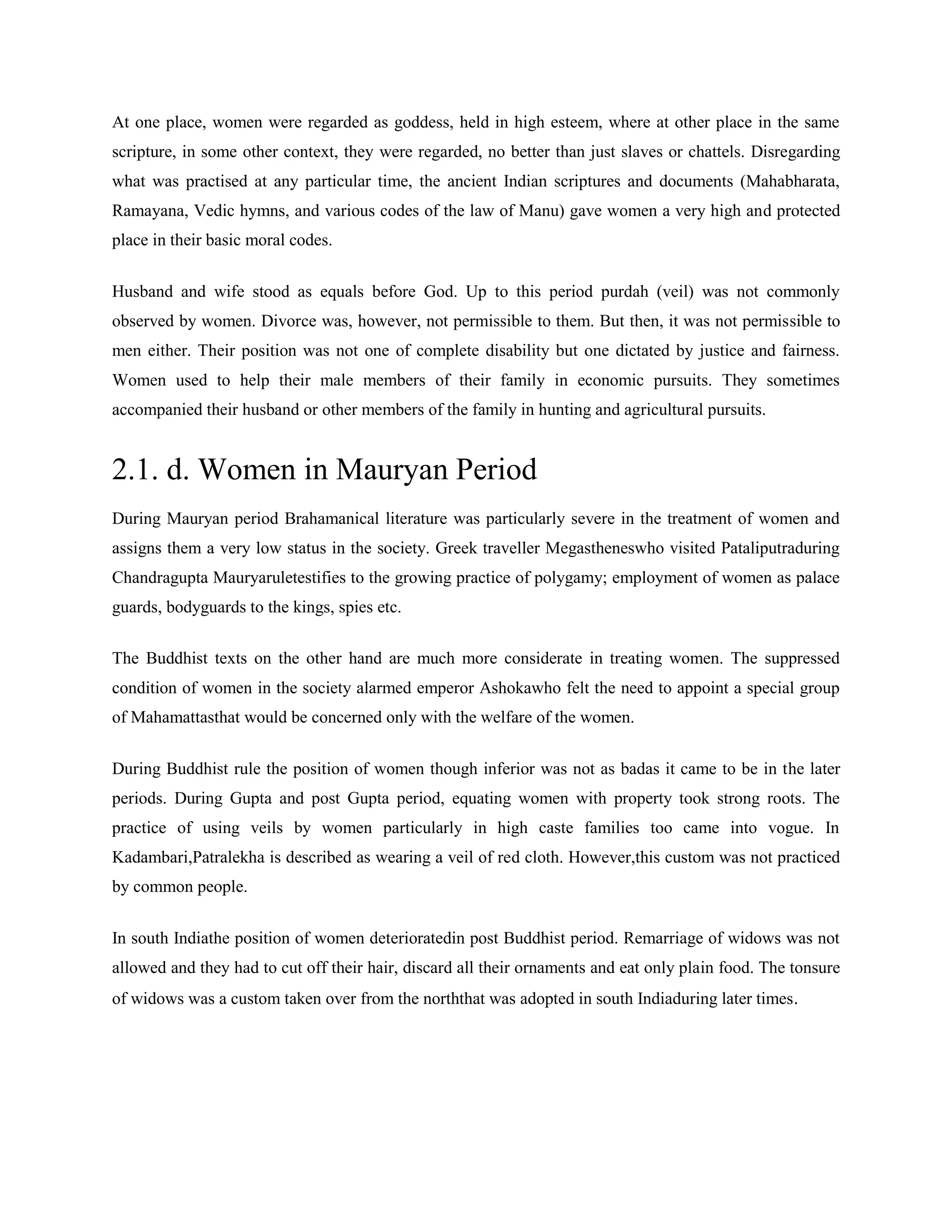 At one place, women were regarded as goddess, held in high esteem, where at other place in the same
scripture, in some other context, they were regarded, no better than just slaves or chattels. Disregarding
what was practised at any particular time, the ancient Indian scriptures and documents (Mahabharata,
Ramayana, Vedic hymns, and various codes of the law of Manu) gave women a very high and protected
place in their basic moral codes.
Husband and wife stood as equals before God. Up to this period purdah (veil) was not commonly
observed by women. Divorce was, however, not permissible to them. But then, it was not permissible to
men either. Their position was not one of complete disability but one dictated by justice and fairness.
Women used to help their male members of their family in economic pursuits. They sometimes
accompanied their husband or other members of the family in hunting and agricultural pursuits.
2.1. d. Women in Mauryan Period
During Mauryan period Brahamanical literature was particularly severe in the treatment of women and
assigns them a very low status in the society. Greek traveller Megastheneswho visited Pataliputraduring
Chandragupta Mauryaruletestifies to the growing practice of polygamy; employment of women as palace
guards, bodyguards to the kings, spies etc.
The Buddhist texts on the other hand are much more considerate in treating women. The suppressed
condition of women in the society alarmed emperor Ashokawho felt the need to appoint a special group
of Mahamattasthat would be concerned only with the welfare of the women.
During Buddhist rule the position of women though inferior was not as badas it came to be in the later
periods. During Gupta and post Gupta period, equating women with property took strong roots. The
practice of using veils by women particularly in high caste families too came into vogue. In
Kadambari,Patralekha is described as wearing a veil of red cloth. However,this custom was not practiced
by common people.
In south Indiathe position of women deterioratedin post Buddhist period. Remarriage of widows was not
allowed and they had to cut off their hair, discard all their ornaments and eat only plain food. The tonsure
of widows was a custom taken over from the norththat was adopted in south Indiaduring later times.
 