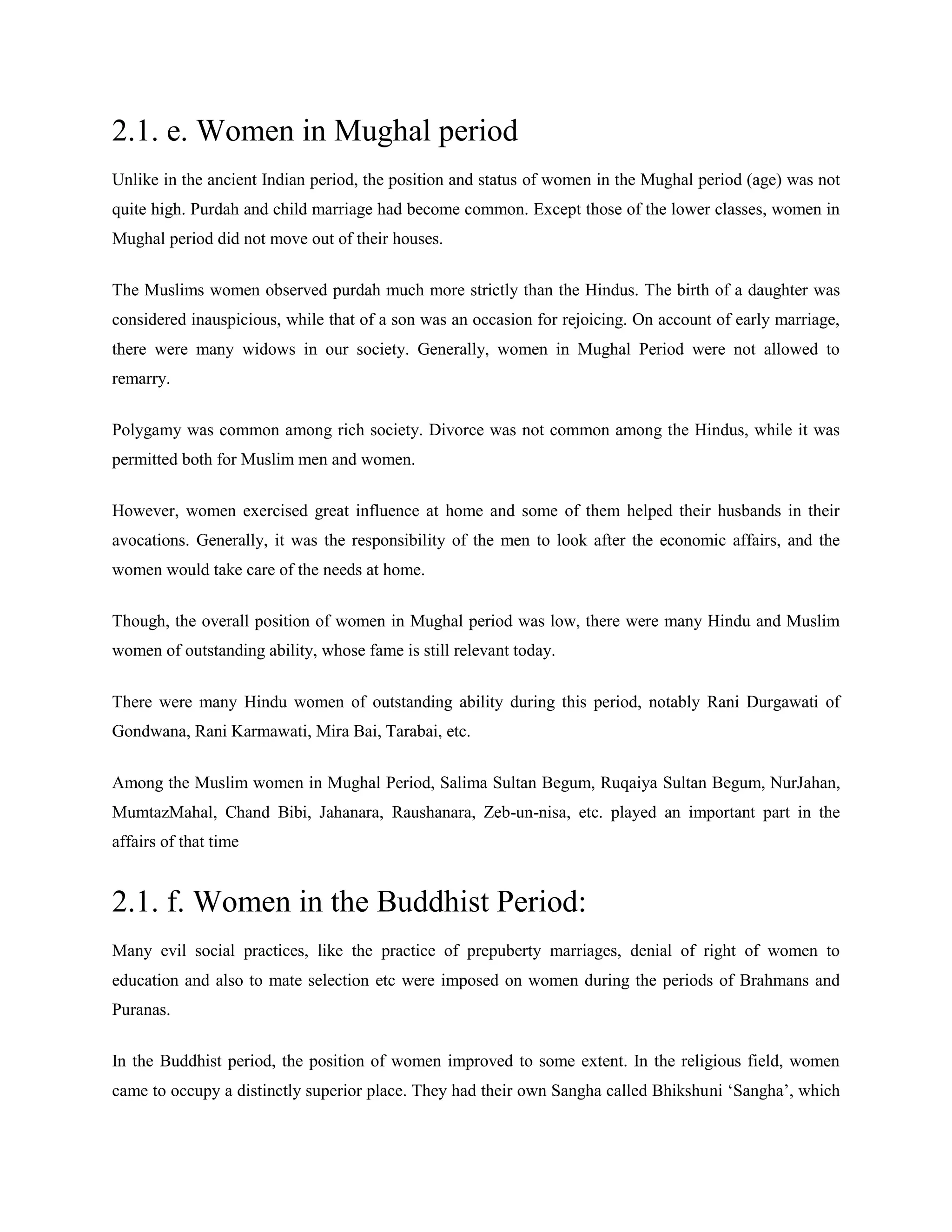 2.1. e. Women in Mughal period
Unlike in the ancient Indian period, the position and status of women in the Mughal period (age) was not
quite high. Purdah and child marriage had become common. Except those of the lower classes, women in
Mughal period did not move out of their houses.
The Muslims women observed purdah much more strictly than the Hindus. The birth of a daughter was
considered inauspicious, while that of a son was an occasion for rejoicing. On account of early marriage,
there were many widows in our society. Generally, women in Mughal Period were not allowed to
remarry.
Polygamy was common among rich society. Divorce was not common among the Hindus, while it was
permitted both for Muslim men and women.
However, women exercised great influence at home and some of them helped their husbands in their
avocations. Generally, it was the responsibility of the men to look after the economic affairs, and the
women would take care of the needs at home.
Though, the overall position of women in Mughal period was low, there were many Hindu and Muslim
women of outstanding ability, whose fame is still relevant today.
There were many Hindu women of outstanding ability during this period, notably Rani Durgawati of
Gondwana, Rani Karmawati, Mira Bai, Tarabai, etc.
Among the Muslim women in Mughal Period, Salima Sultan Begum, Ruqaiya Sultan Begum, NurJahan,
MumtazMahal, Chand Bibi, Jahanara, Raushanara, Zeb-un-nisa, etc. played an important part in the
affairs of that time
2.1. f. Women in the Buddhist Period:
Many evil social practices, like the practice of prepuberty marriages, denial of right of women to
education and also to mate selection etc were imposed on women during the periods of Brahmans and
Puranas.
In the Buddhist period, the position of women improved to some extent. In the religious field, women
came to occupy a distinctly superior place. They had their own Sangha called Bhikshuni ‗Sangha‘, which
 