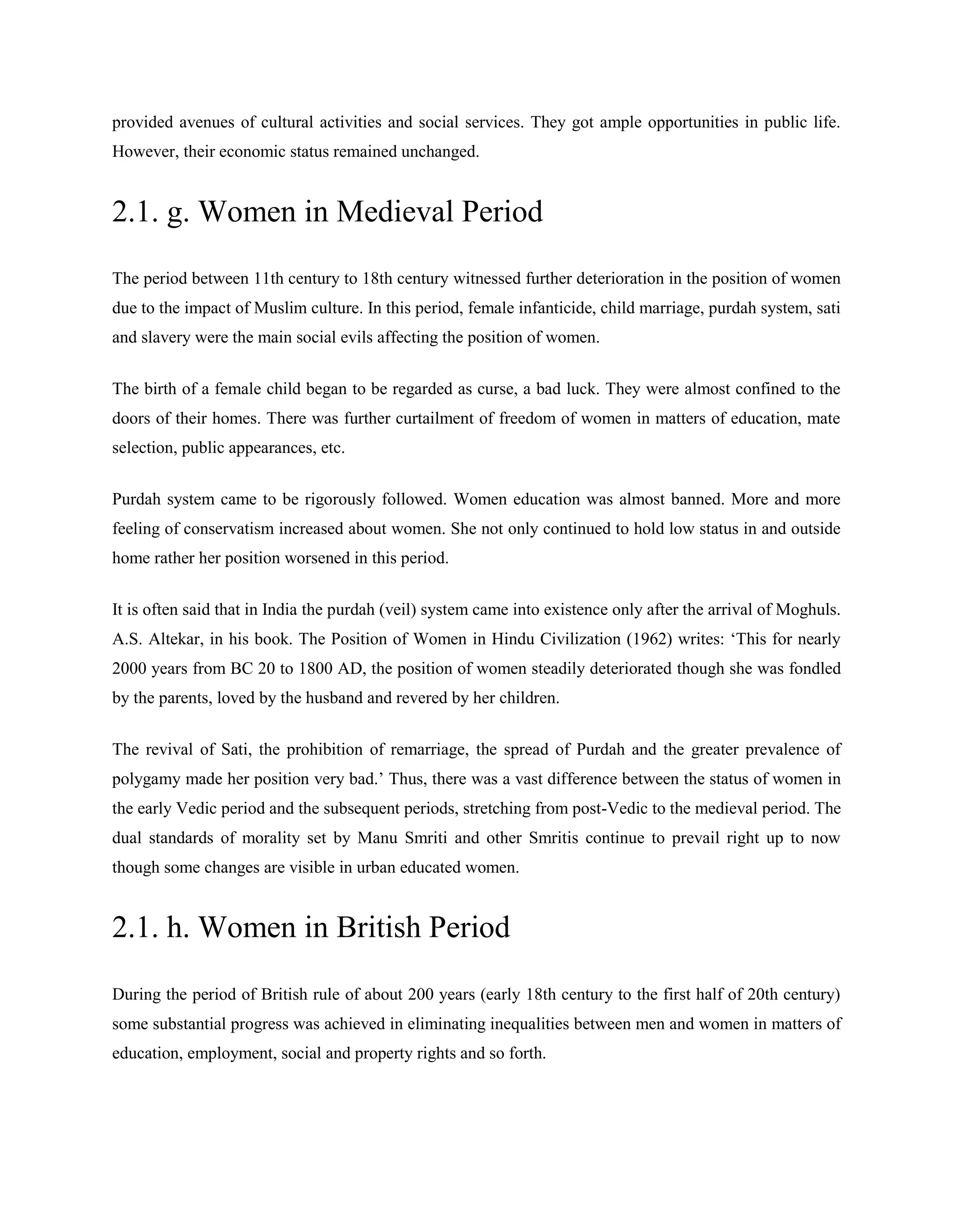 provided avenues of cultural activities and social services. They got ample opportunities in public life.
However, their economic status remained unchanged.
2.1. g. Women in Medieval Period
The period between 11th century to 18th century witnessed further deterioration in the position of women
due to the impact of Muslim culture. In this period, female infanticide, child marriage, purdah system, sati
and slavery were the main social evils affecting the position of women.
The birth of a female child began to be regarded as curse, a bad luck. They were almost confined to the
doors of their homes. There was further curtailment of freedom of women in matters of education, mate
selection, public appearances, etc.
Purdah system came to be rigorously followed. Women education was almost banned. More and more
feeling of conservatism increased about women. She not only continued to hold low status in and outside
home rather her position worsened in this period.
It is often said that in India the purdah (veil) system came into existence only after the arrival of Moghuls.
A.S. Altekar, in his book. The Position of Women in Hindu Civilization (1962) writes: ‗This for nearly
2000 years from BC 20 to 1800 AD, the position of women steadily deteriorated though she was fondled
by the parents, loved by the husband and revered by her children.
The revival of Sati, the prohibition of remarriage, the spread of Purdah and the greater prevalence of
polygamy made her position very bad.‘ Thus, there was a vast difference between the status of women in
the early Vedic period and the subsequent periods, stretching from post-Vedic to the medieval period. The
dual standards of morality set by Manu Smriti and other Smritis continue to prevail right up to now
though some changes are visible in urban educated women.
2.1. h. Women in British Period
During the period of British rule of about 200 years (early 18th century to the first half of 20th century)
some substantial progress was achieved in eliminating inequalities between men and women in matters of
education, employment, social and property rights and so forth.
 