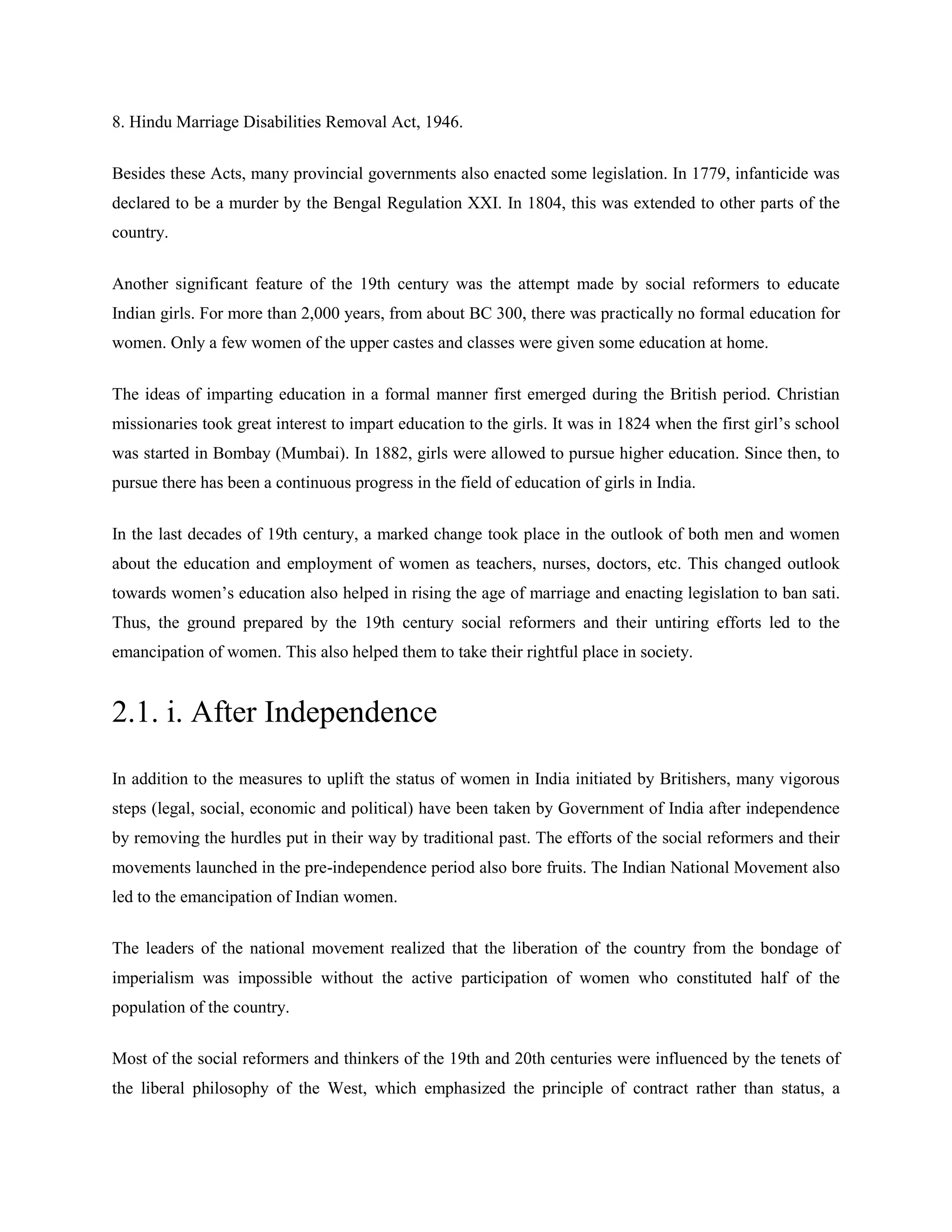 8. Hindu Marriage Disabilities Removal Act, 1946.
Besides these Acts, many provincial governments also enacted some legislation. In 1779, infanticide was
declared to be a murder by the Bengal Regulation XXI. In 1804, this was extended to other parts of the
country.
Another significant feature of the 19th century was the attempt made by social reformers to educate
Indian girls. For more than 2,000 years, from about BC 300, there was practically no formal education for
women. Only a few women of the upper castes and classes were given some education at home.
The ideas of imparting education in a formal manner first emerged during the British period. Christian
missionaries took great interest to impart education to the girls. It was in 1824 when the first girl‘s school
was started in Bombay (Mumbai). In 1882, girls were allowed to pursue higher education. Since then, to
pursue there has been a continuous progress in the field of education of girls in India.
In the last decades of 19th century, a marked change took place in the outlook of both men and women
about the education and employment of women as teachers, nurses, doctors, etc. This changed outlook
towards women‘s education also helped in rising the age of marriage and enacting legislation to ban sati.
Thus, the ground prepared by the 19th century social reformers and their untiring efforts led to the
emancipation of women. This also helped them to take their rightful place in society.
2.1. i. After Independence
In addition to the measures to uplift the status of women in India initiated by Britishers, many vigorous
steps (legal, social, economic and political) have been taken by Government of India after independence
by removing the hurdles put in their way by traditional past. The efforts of the social reformers and their
movements launched in the pre-independence period also bore fruits. The Indian National Movement also
led to the emancipation of Indian women.
The leaders of the national movement realized that the liberation of the country from the bondage of
imperialism was impossible without the active participation of women who constituted half of the
population of the country.
Most of the social reformers and thinkers of the 19th and 20th centuries were influenced by the tenets of
the liberal philosophy of the West, which emphasized the principle of contract rather than status, a
 