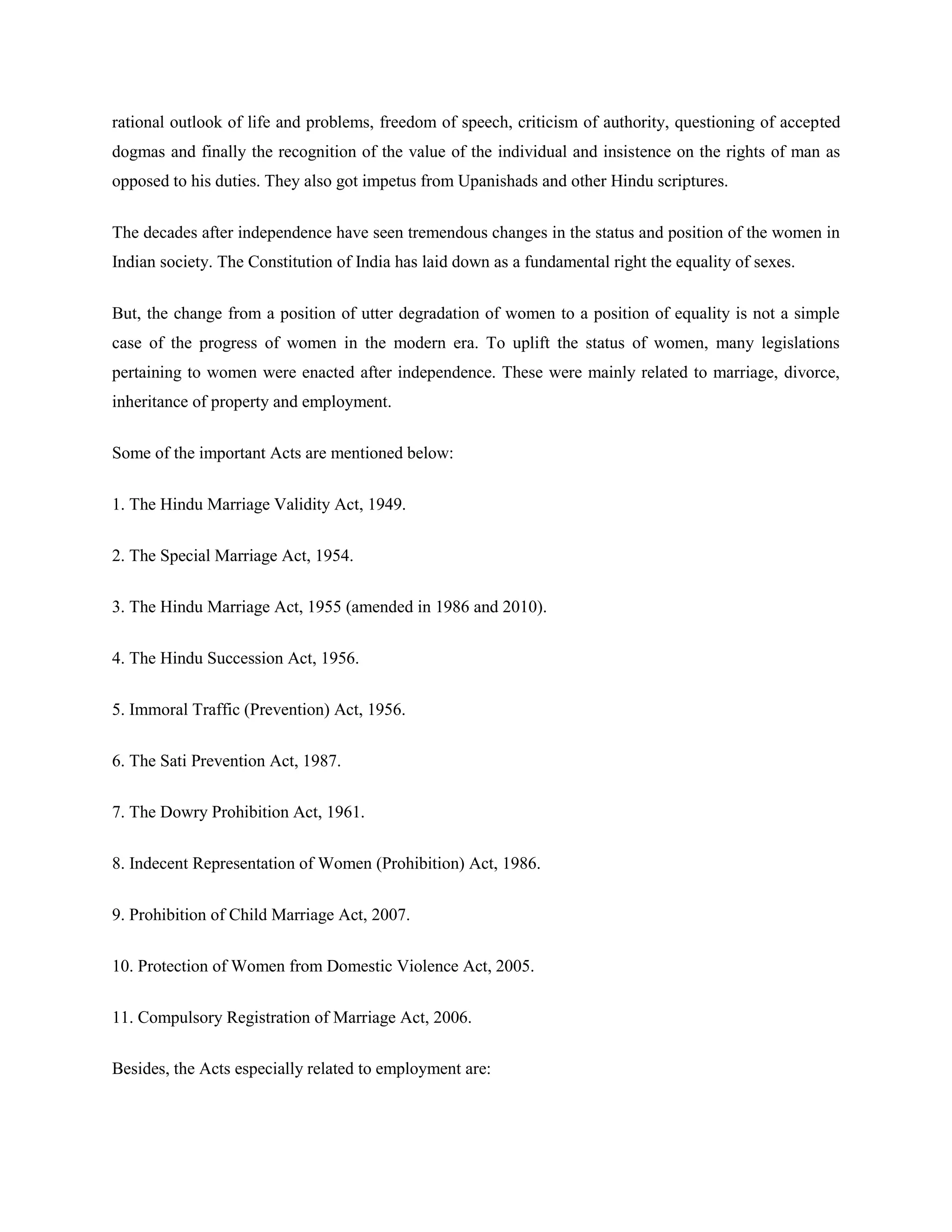 rational outlook of life and problems, freedom of speech, criticism of authority, questioning of accepted
dogmas and finally the recognition of the value of the individual and insistence on the rights of man as
opposed to his duties. They also got impetus from Upanishads and other Hindu scriptures.
The decades after independence have seen tremendous changes in the status and position of the women in
Indian society. The Constitution of India has laid down as a fundamental right the equality of sexes.
But, the change from a position of utter degradation of women to a position of equality is not a simple
case of the progress of women in the modern era. To uplift the status of women, many legislations
pertaining to women were enacted after independence. These were mainly related to marriage, divorce,
inheritance of property and employment.
Some of the important Acts are mentioned below:
1. The Hindu Marriage Validity Act, 1949.
2. The Special Marriage Act, 1954.
3. The Hindu Marriage Act, 1955 (amended in 1986 and 2010).
4. The Hindu Succession Act, 1956.
5. Immoral Traffic (Prevention) Act, 1956.
6. The Sati Prevention Act, 1987.
7. The Dowry Prohibition Act, 1961.
8. Indecent Representation of Women (Prohibition) Act, 1986.
9. Prohibition of Child Marriage Act, 2007.
10. Protection of Women from Domestic Violence Act, 2005.
11. Compulsory Registration of Marriage Act, 2006.
Besides, the Acts especially related to employment are:
 