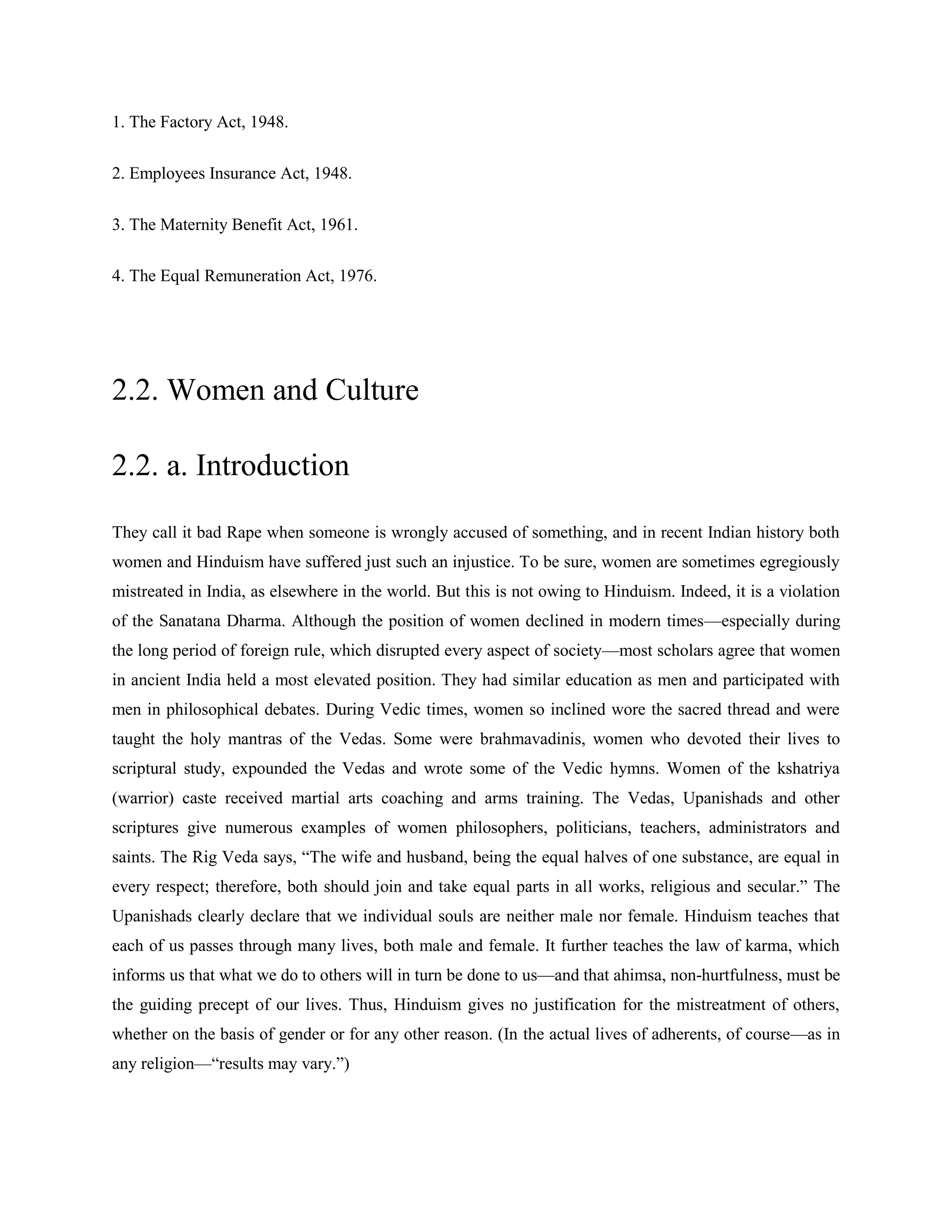 1. The Factory Act, 1948.
2. Employees Insurance Act, 1948.
3. The Maternity Benefit Act, 1961.
4. The Equal Remuneration Act, 1976.
2.2. Women and Culture
2.2. a. Introduction
They call it bad Rape when someone is wrongly accused of something, and in recent Indian history both
women and Hinduism have suffered just such an injustice. To be sure, women are sometimes egregiously
mistreated in India, as elsewhere in the world. But this is not owing to Hinduism. Indeed, it is a violation
of the Sanatana Dharma. Although the position of women declined in modern times—especially during
the long period of foreign rule, which disrupted every aspect of society—most scholars agree that women
in ancient India held a most elevated position. They had similar education as men and participated with
men in philosophical debates. During Vedic times, women so inclined wore the sacred thread and were
taught the holy mantras of the Vedas. Some were brahmavadinis, women who devoted their lives to
scriptural study, expounded the Vedas and wrote some of the Vedic hymns. Women of the kshatriya
(warrior) caste received martial arts coaching and arms training. The Vedas, Upanishads and other
scriptures give numerous examples of women philosophers, politicians, teachers, administrators and
saints. The Rig Veda says, ―The wife and husband, being the equal halves of one substance, are equal in
every respect; therefore, both should join and take equal parts in all works, religious and secular.‖ The
Upanishads clearly declare that we individual souls are neither male nor female. Hinduism teaches that
each of us passes through many lives, both male and female. It further teaches the law of karma, which
informs us that what we do to others will in turn be done to us—and that ahimsa, non-hurtfulness, must be
the guiding precept of our lives. Thus, Hinduism gives no justification for the mistreatment of others,
whether on the basis of gender or for any other reason. (In the actual lives of adherents, of course—as in
any religion—―results may vary.‖)
 