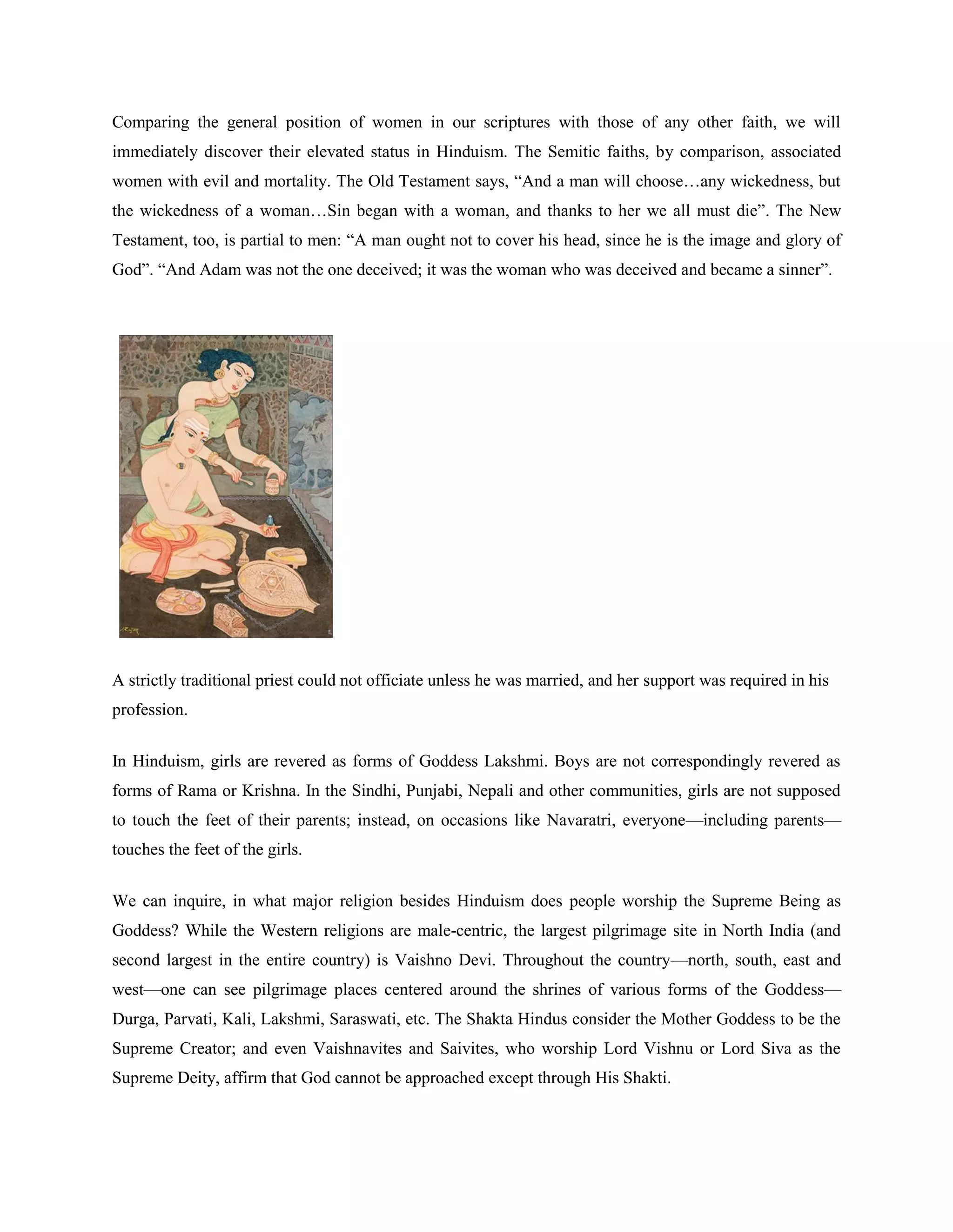 Comparing the general position of women in our scriptures with those of any other faith, we will
immediately discover their elevated status in Hinduism. The Semitic faiths, by comparison, associated
women with evil and mortality. The Old Testament says, ―And a man will choose…any wickedness, but
the wickedness of a woman…Sin began with a woman, and thanks to her we all must die‖. The New
Testament, too, is partial to men: ―A man ought not to cover his head, since he is the image and glory of
God‖. ―And Adam was not the one deceived; it was the woman who was deceived and became a sinner‖.
A strictly traditional priest could not officiate unless he was married, and her support was required in his
profession.
In Hinduism, girls are revered as forms of Goddess Lakshmi. Boys are not correspondingly revered as
forms of Rama or Krishna. In the Sindhi, Punjabi, Nepali and other communities, girls are not supposed
to touch the feet of their parents; instead, on occasions like Navaratri, everyone—including parents—
touches the feet of the girls.
We can inquire, in what major religion besides Hinduism does people worship the Supreme Being as
Goddess? While the Western religions are male-centric, the largest pilgrimage site in North India (and
second largest in the entire country) is Vaishno Devi. Throughout the country—north, south, east and
west—one can see pilgrimage places centered around the shrines of various forms of the Goddess—
Durga, Parvati, Kali, Lakshmi, Saraswati, etc. The Shakta Hindus consider the Mother Goddess to be the
Supreme Creator; and even Vaishnavites and Saivites, who worship Lord Vishnu or Lord Siva as the
Supreme Deity, affirm that God cannot be approached except through His Shakti.
 