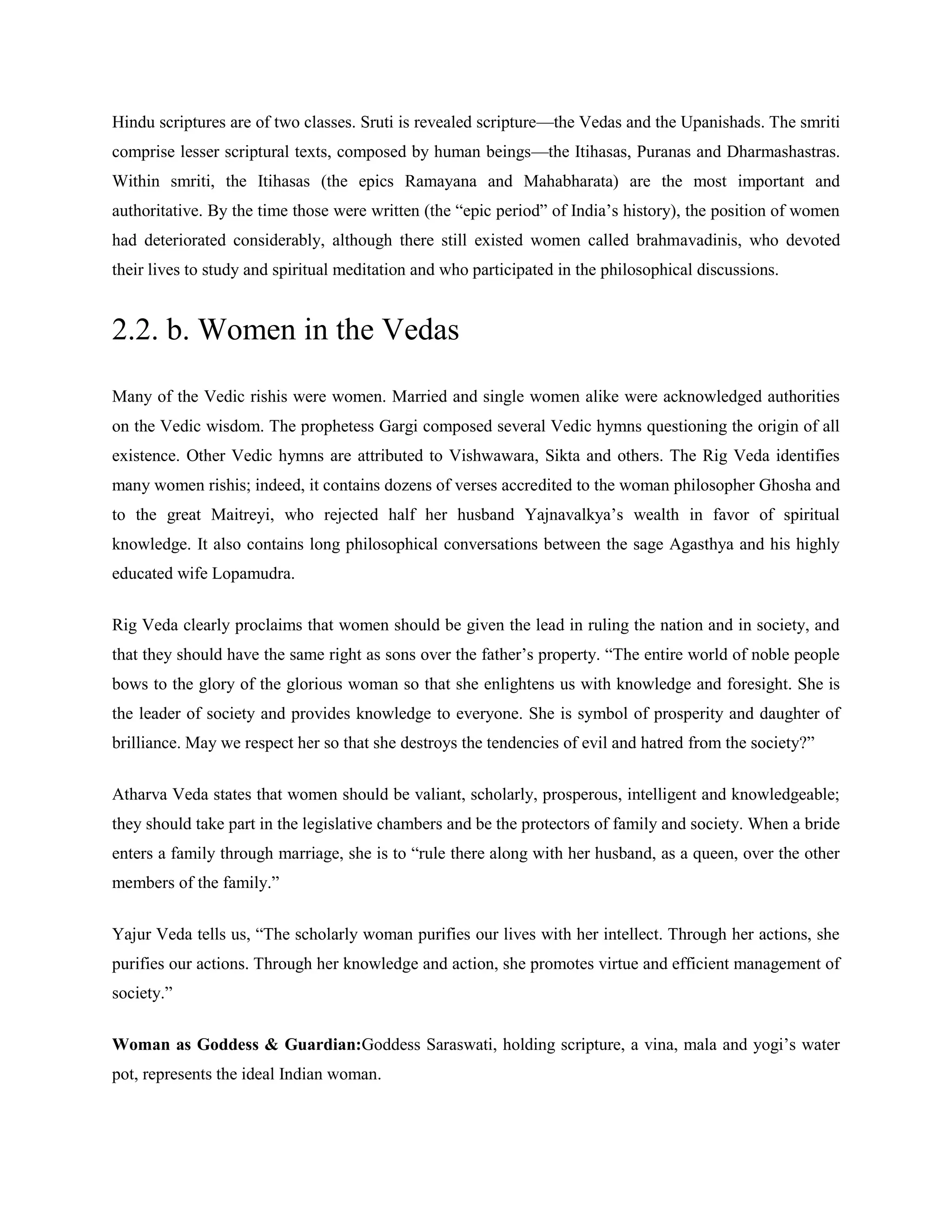 Hindu scriptures are of two classes. Sruti is revealed scripture—the Vedas and the Upanishads. The smriti
comprise lesser scriptural texts, composed by human beings—the Itihasas, Puranas and Dharmashastras.
Within smriti, the Itihasas (the epics Ramayana and Mahabharata) are the most important and
authoritative. By the time those were written (the ―epic period‖ of India‘s history), the position of women
had deteriorated considerably, although there still existed women called brahmavadinis, who devoted
their lives to study and spiritual meditation and who participated in the philosophical discussions.
2.2. b. Women in the Vedas
Many of the Vedic rishis were women. Married and single women alike were acknowledged authorities
on the Vedic wisdom. The prophetess Gargi composed several Vedic hymns questioning the origin of all
existence. Other Vedic hymns are attributed to Vishwawara, Sikta and others. The Rig Veda identifies
many women rishis; indeed, it contains dozens of verses accredited to the woman philosopher Ghosha and
to the great Maitreyi, who rejected half her husband Yajnavalkya‘s wealth in favor of spiritual
knowledge. It also contains long philosophical conversations between the sage Agasthya and his highly
educated wife Lopamudra.
Rig Veda clearly proclaims that women should be given the lead in ruling the nation and in society, and
that they should have the same right as sons over the father‘s property. ―The entire world of noble people
bows to the glory of the glorious woman so that she enlightens us with knowledge and foresight. She is
the leader of society and provides knowledge to everyone. She is symbol of prosperity and daughter of
brilliance. May we respect her so that she destroys the tendencies of evil and hatred from the society?‖
Atharva Veda states that women should be valiant, scholarly, prosperous, intelligent and knowledgeable;
they should take part in the legislative chambers and be the protectors of family and society. When a bride
enters a family through marriage, she is to ―rule there along with her husband, as a queen, over the other
members of the family.‖
Yajur Veda tells us, ―The scholarly woman purifies our lives with her intellect. Through her actions, she
purifies our actions. Through her knowledge and action, she promotes virtue and efficient management of
society.‖
Woman as Goddess & Guardian:Goddess Saraswati, holding scripture, a vina, mala and yogi‘s water
pot, represents the ideal Indian woman.
 