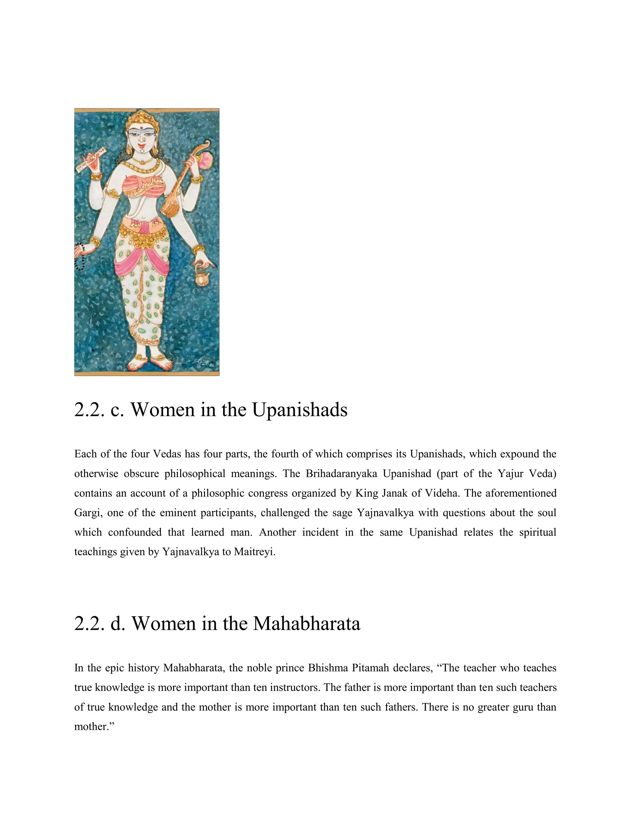 2.2. c. Women in the Upanishads
Each of the four Vedas has four parts, the fourth of which comprises its Upanishads, which expound the
otherwise obscure philosophical meanings. The Brihadaranyaka Upanishad (part of the Yajur Veda)
contains an account of a philosophic congress organized by King Janak of Videha. The aforementioned
Gargi, one of the eminent participants, challenged the sage Yajnavalkya with questions about the soul
which confounded that learned man. Another incident in the same Upanishad relates the spiritual
teachings given by Yajnavalkya to Maitreyi.
2.2. d. Women in the Mahabharata
In the epic history Mahabharata, the noble prince Bhishma Pitamah declares, ―The teacher who teaches
true knowledge is more important than ten instructors. The father is more important than ten such teachers
of true knowledge and the mother is more important than ten such fathers. There is no greater guru than
mother.‖
 