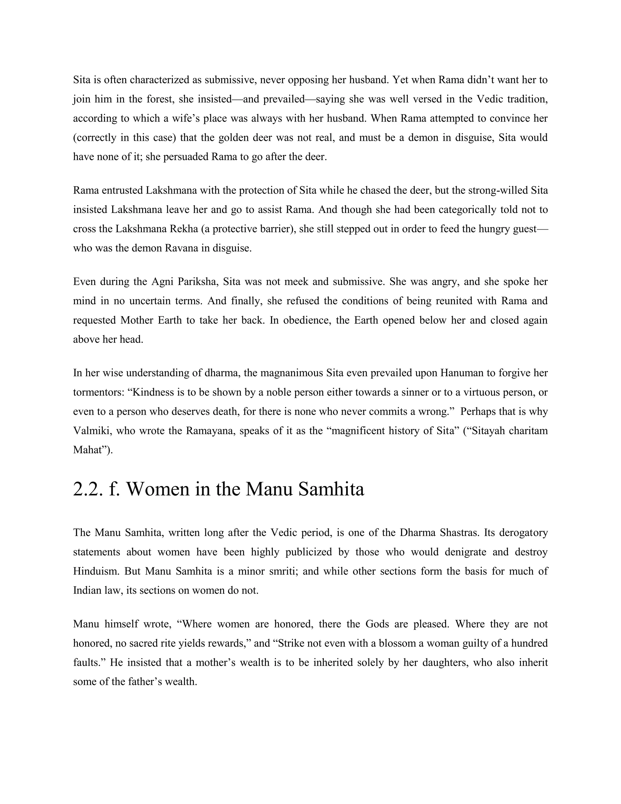 Sita is often characterized as submissive, never opposing her husband. Yet when Rama didn‘t want her to
join him in the forest, she insisted—and prevailed—saying she was well versed in the Vedic tradition,
according to which a wife‘s place was always with her husband. When Rama attempted to convince her
(correctly in this case) that the golden deer was not real, and must be a demon in disguise, Sita would
have none of it; she persuaded Rama to go after the deer.
Rama entrusted Lakshmana with the protection of Sita while he chased the deer, but the strong-willed Sita
insisted Lakshmana leave her and go to assist Rama. And though she had been categorically told not to
cross the Lakshmana Rekha (a protective barrier), she still stepped out in order to feed the hungry guest—
who was the demon Ravana in disguise.
Even during the Agni Pariksha, Sita was not meek and submissive. She was angry, and she spoke her
mind in no uncertain terms. And finally, she refused the conditions of being reunited with Rama and
requested Mother Earth to take her back. In obedience, the Earth opened below her and closed again
above her head.
In her wise understanding of dharma, the magnanimous Sita even prevailed upon Hanuman to forgive her
tormentors: ―Kindness is to be shown by a noble person either towards a sinner or to a virtuous person, or
even to a person who deserves death, for there is none who never commits a wrong.‖ Perhaps that is why
Valmiki, who wrote the Ramayana, speaks of it as the ―magnificent history of Sita‖ (―Sitayah charitam
Mahat‖).
2.2. f. Women in the Manu Samhita
The Manu Samhita, written long after the Vedic period, is one of the Dharma Shastras. Its derogatory
statements about women have been highly publicized by those who would denigrate and destroy
Hinduism. But Manu Samhita is a minor smriti; and while other sections form the basis for much of
Indian law, its sections on women do not.
Manu himself wrote, ―Where women are honored, there the Gods are pleased. Where they are not
honored, no sacred rite yields rewards,‖ and ―Strike not even with a blossom a woman guilty of a hundred
faults.‖ He insisted that a mother‘s wealth is to be inherited solely by her daughters, who also inherit
some of the father‘s wealth.
 