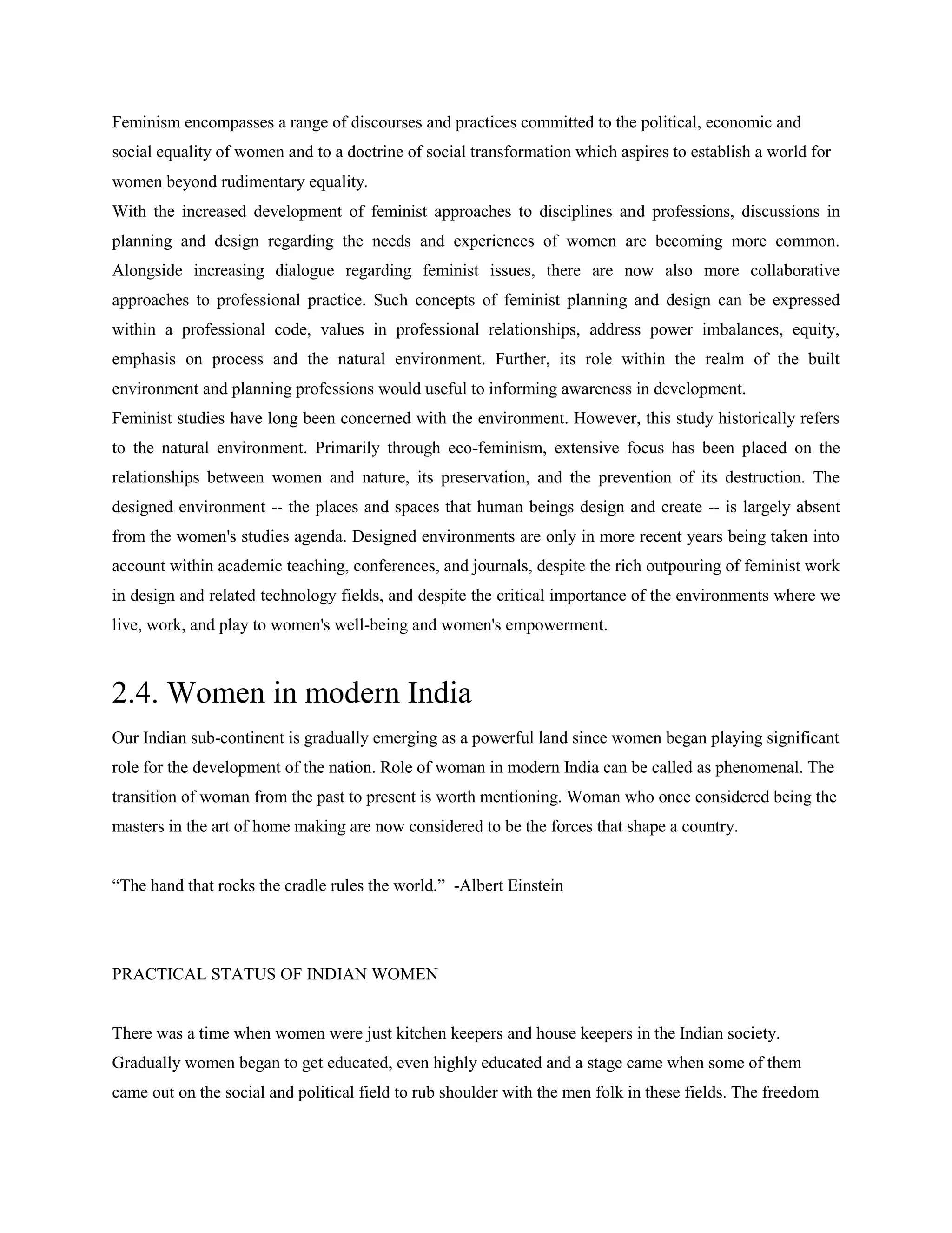 Feminism encompasses a range of discourses and practices committed to the political, economic and
social equality of women and to a doctrine of social transformation which aspires to establish a world for
women beyond rudimentary equality.
With the increased development of feminist approaches to disciplines and professions, discussions in
planning and design regarding the needs and experiences of women are becoming more common.
Alongside increasing dialogue regarding feminist issues, there are now also more collaborative
approaches to professional practice. Such concepts of feminist planning and design can be expressed
within a professional code, values in professional relationships, address power imbalances, equity,
emphasis on process and the natural environment. Further, its role within the realm of the built
environment and planning professions would useful to informing awareness in development.
Feminist studies have long been concerned with the environment. However, this study historically refers
to the natural environment. Primarily through eco-feminism, extensive focus has been placed on the
relationships between women and nature, its preservation, and the prevention of its destruction. The
designed environment -- the places and spaces that human beings design and create -- is largely absent
from the women's studies agenda. Designed environments are only in more recent years being taken into
account within academic teaching, conferences, and journals, despite the rich outpouring of feminist work
in design and related technology fields, and despite the critical importance of the environments where we
live, work, and play to women's well-being and women's empowerment.
2.4. Women in modern India
Our Indian sub-continent is gradually emerging as a powerful land since women began playing significant
role for the development of the nation. Role of woman in modern India can be called as phenomenal. The
transition of woman from the past to present is worth mentioning. Woman who once considered being the
masters in the art of home making are now considered to be the forces that shape a country.
―The hand that rocks the cradle rules the world.‖ -Albert Einstein
PRACTICAL STATUS OF INDIAN WOMEN
There was a time when women were just kitchen keepers and house keepers in the Indian society.
Gradually women began to get educated, even highly educated and a stage came when some of them
came out on the social and political field to rub shoulder with the men folk in these fields. The freedom
 