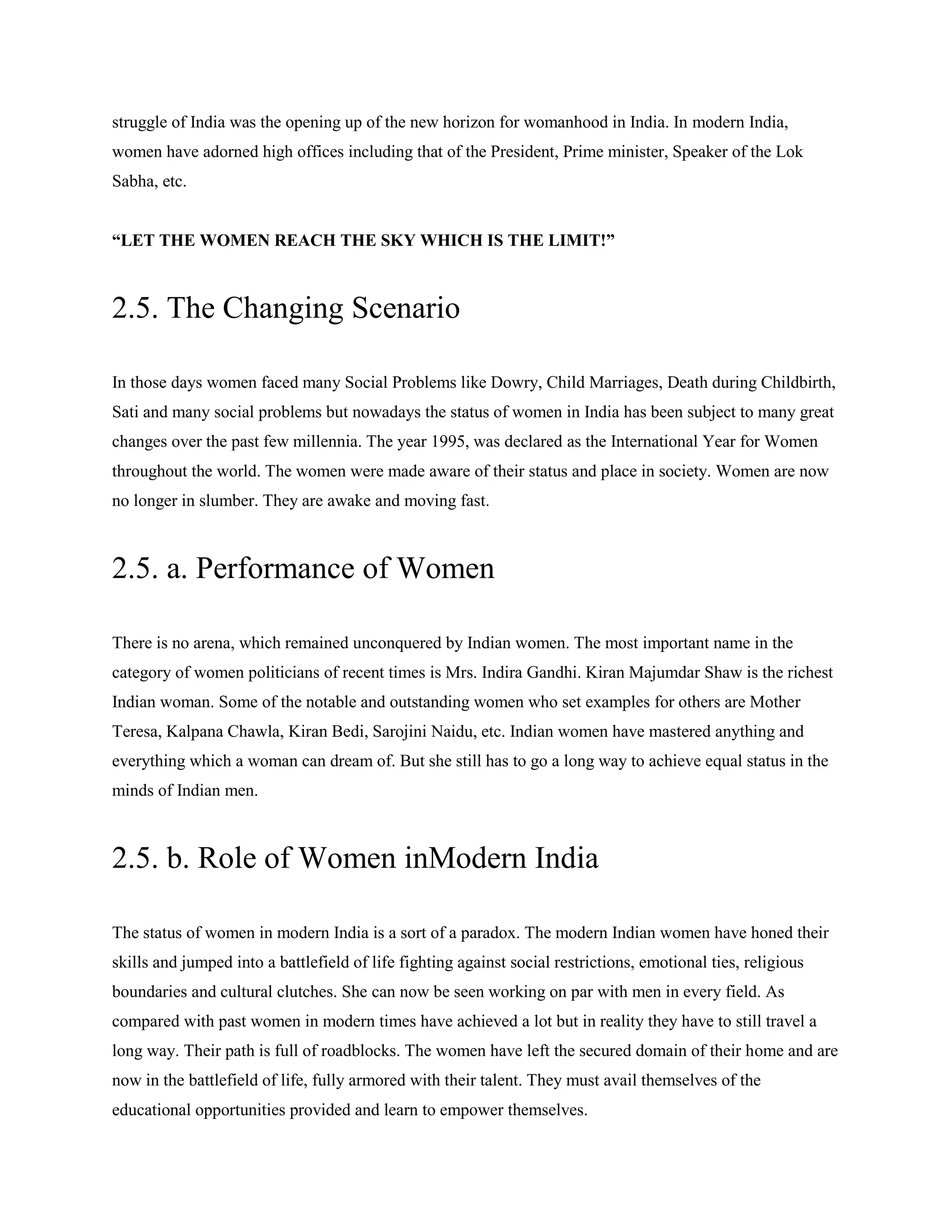 struggle of India was the opening up of the new horizon for womanhood in India. In modern India,
women have adorned high offices including that of the President, Prime minister, Speaker of the Lok
Sabha, etc.
“LET THE WOMEN REACH THE SKY WHICH IS THE LIMIT!”
2.5. The Changing Scenario
In those days women faced many Social Problems like Dowry, Child Marriages, Death during Childbirth,
Sati and many social problems but nowadays the status of women in India has been subject to many great
changes over the past few millennia. The year 1995, was declared as the International Year for Women
throughout the world. The women were made aware of their status and place in society. Women are now
no longer in slumber. They are awake and moving fast.
2.5. a. Performance of Women
There is no arena, which remained unconquered by Indian women. The most important name in the
category of women politicians of recent times is Mrs. Indira Gandhi. Kiran Majumdar Shaw is the richest
Indian woman. Some of the notable and outstanding women who set examples for others are Mother
Teresa, Kalpana Chawla, Kiran Bedi, Sarojini Naidu, etc. Indian women have mastered anything and
everything which a woman can dream of. But she still has to go a long way to achieve equal status in the
minds of Indian men.
2.5. b. Role of Women inModern India
The status of women in modern India is a sort of a paradox. The modern Indian women have honed their
skills and jumped into a battlefield of life fighting against social restrictions, emotional ties, religious
boundaries and cultural clutches. She can now be seen working on par with men in every field. As
compared with past women in modern times have achieved a lot but in reality they have to still travel a
long way. Their path is full of roadblocks. The women have left the secured domain of their home and are
now in the battlefield of life, fully armored with their talent. They must avail themselves of the
educational opportunities provided and learn to empower themselves.
 