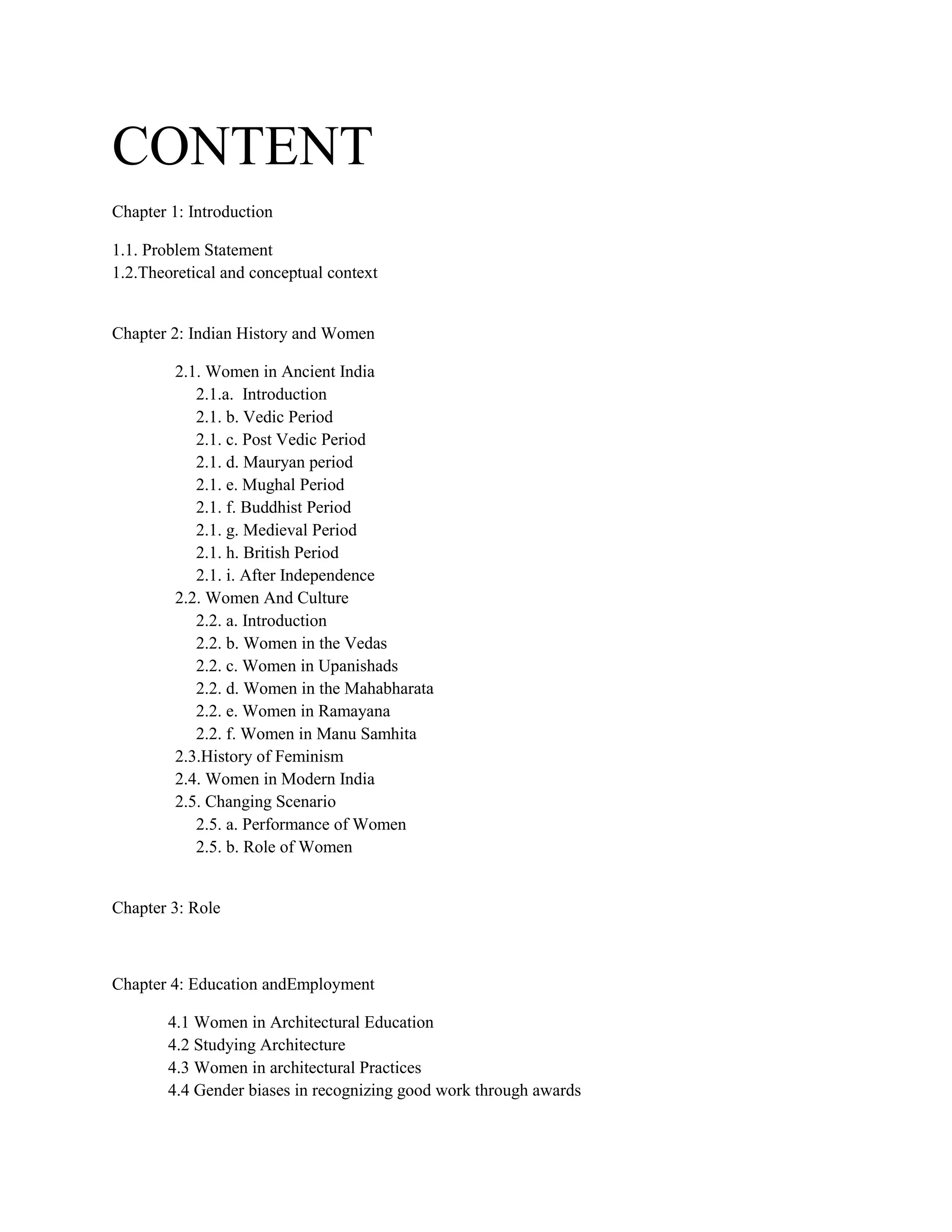 CONTENT
Chapter 1: Introduction
1.1. Problem Statement
1.2.Theoretical and conceptual context
Chapter 2: Indian History and Women
2.1. Women in Ancient India
2.1.a. Introduction
2.1. b. Vedic Period
2.1. c. Post Vedic Period
2.1. d. Mauryan period
2.1. e. Mughal Period
2.1. f. Buddhist Period
2.1. g. Medieval Period
2.1. h. British Period
2.1. i. After Independence
2.2. Women And Culture
2.2. a. Introduction
2.2. b. Women in the Vedas
2.2. c. Women in Upanishads
2.2. d. Women in the Mahabharata
2.2. e. Women in Ramayana
2.2. f. Women in Manu Samhita
2.3.History of Feminism
2.4. Women in Modern India
2.5. Changing Scenario
2.5. a. Performance of Women
2.5. b. Role of Women
Chapter 3: Role
Chapter 4: Education andEmployment
4.1 Women in Architectural Education
4.2 Studying Architecture
4.3 Women in architectural Practices
4.4 Gender biases in recognizing good work through awards
 