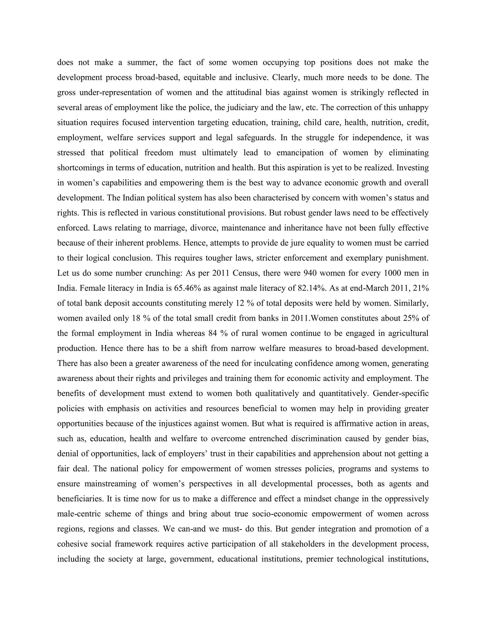 does not make a summer, the fact of some women occupying top positions does not make the
development process broad-based, equitable and inclusive. Clearly, much more needs to be done. The
gross under-representation of women and the attitudinal bias against women is strikingly reflected in
several areas of employment like the police, the judiciary and the law, etc. The correction of this unhappy
situation requires focused intervention targeting education, training, child care, health, nutrition, credit,
employment, welfare services support and legal safeguards. In the struggle for independence, it was
stressed that political freedom must ultimately lead to emancipation of women by eliminating
shortcomings in terms of education, nutrition and health. But this aspiration is yet to be realized. Investing
in women‘s capabilities and empowering them is the best way to advance economic growth and overall
development. The Indian political system has also been characterised by concern with women‘s status and
rights. This is reflected in various constitutional provisions. But robust gender laws need to be effectively
enforced. Laws relating to marriage, divorce, maintenance and inheritance have not been fully effective
because of their inherent problems. Hence, attempts to provide de jure equality to women must be carried
to their logical conclusion. This requires tougher laws, stricter enforcement and exemplary punishment.
Let us do some number crunching: As per 2011 Census, there were 940 women for every 1000 men in
India. Female literacy in India is 65.46% as against male literacy of 82.14%. As at end-March 2011, 21%
of total bank deposit accounts constituting merely 12 % of total deposits were held by women. Similarly,
women availed only 18 % of the total small credit from banks in 2011.Women constitutes about 25% of
the formal employment in India whereas 84 % of rural women continue to be engaged in agricultural
production. Hence there has to be a shift from narrow welfare measures to broad-based development.
There has also been a greater awareness of the need for inculcating confidence among women, generating
awareness about their rights and privileges and training them for economic activity and employment. The
benefits of development must extend to women both qualitatively and quantitatively. Gender-specific
policies with emphasis on activities and resources beneficial to women may help in providing greater
opportunities because of the injustices against women. But what is required is affirmative action in areas,
such as, education, health and welfare to overcome entrenched discrimination caused by gender bias,
denial of opportunities, lack of employers‘ trust in their capabilities and apprehension about not getting a
fair deal. The national policy for empowerment of women stresses policies, programs and systems to
ensure mainstreaming of women‘s perspectives in all developmental processes, both as agents and
beneficiaries. It is time now for us to make a difference and effect a mindset change in the oppressively
male-centric scheme of things and bring about true socio-economic empowerment of women across
regions, regions and classes. We can-and we must- do this. But gender integration and promotion of a
cohesive social framework requires active participation of all stakeholders in the development process,
including the society at large, government, educational institutions, premier technological institutions,
 