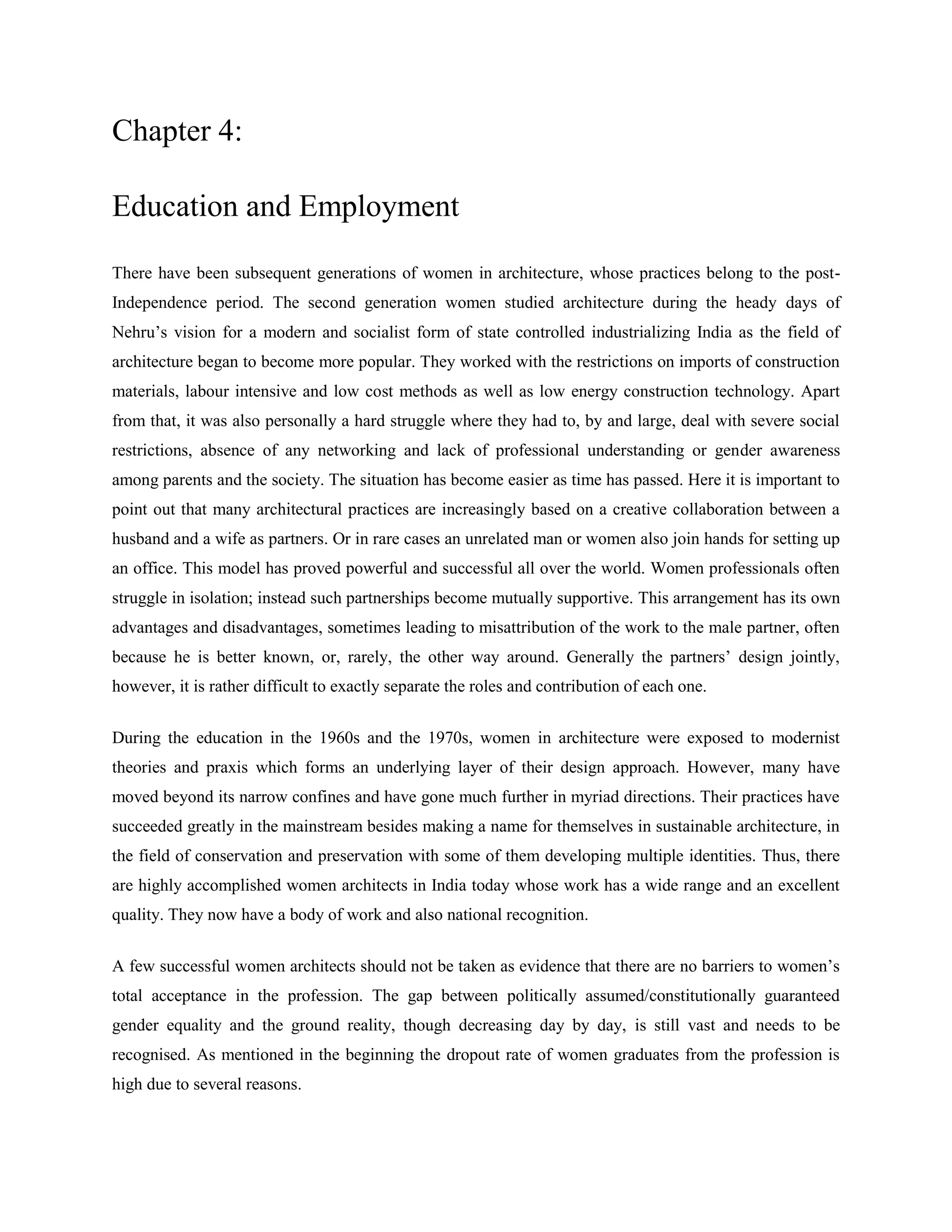 Chapter 4:
Education and Employment
There have been subsequent generations of women in architecture, whose practices belong to the post-
Independence period. The second generation women studied architecture during the heady days of
Nehru‘s vision for a modern and socialist form of state controlled industrializing India as the field of
architecture began to become more popular. They worked with the restrictions on imports of construction
materials, labour intensive and low cost methods as well as low energy construction technology. Apart
from that, it was also personally a hard struggle where they had to, by and large, deal with severe social
restrictions, absence of any networking and lack of professional understanding or gender awareness
among parents and the society. The situation has become easier as time has passed. Here it is important to
point out that many architectural practices are increasingly based on a creative collaboration between a
husband and a wife as partners. Or in rare cases an unrelated man or women also join hands for setting up
an office. This model has proved powerful and successful all over the world. Women professionals often
struggle in isolation; instead such partnerships become mutually supportive. This arrangement has its own
advantages and disadvantages, sometimes leading to misattribution of the work to the male partner, often
because he is better known, or, rarely, the other way around. Generally the partners‘ design jointly,
however, it is rather difficult to exactly separate the roles and contribution of each one.
During the education in the 1960s and the 1970s, women in architecture were exposed to modernist
theories and praxis which forms an underlying layer of their design approach. However, many have
moved beyond its narrow confines and have gone much further in myriad directions. Their practices have
succeeded greatly in the mainstream besides making a name for themselves in sustainable architecture, in
the field of conservation and preservation with some of them developing multiple identities. Thus, there
are highly accomplished women architects in India today whose work has a wide range and an excellent
quality. They now have a body of work and also national recognition.
A few successful women architects should not be taken as evidence that there are no barriers to women‘s
total acceptance in the profession. The gap between politically assumed/constitutionally guaranteed
gender equality and the ground reality, though decreasing day by day, is still vast and needs to be
recognised. As mentioned in the beginning the dropout rate of women graduates from the profession is
high due to several reasons.
 
