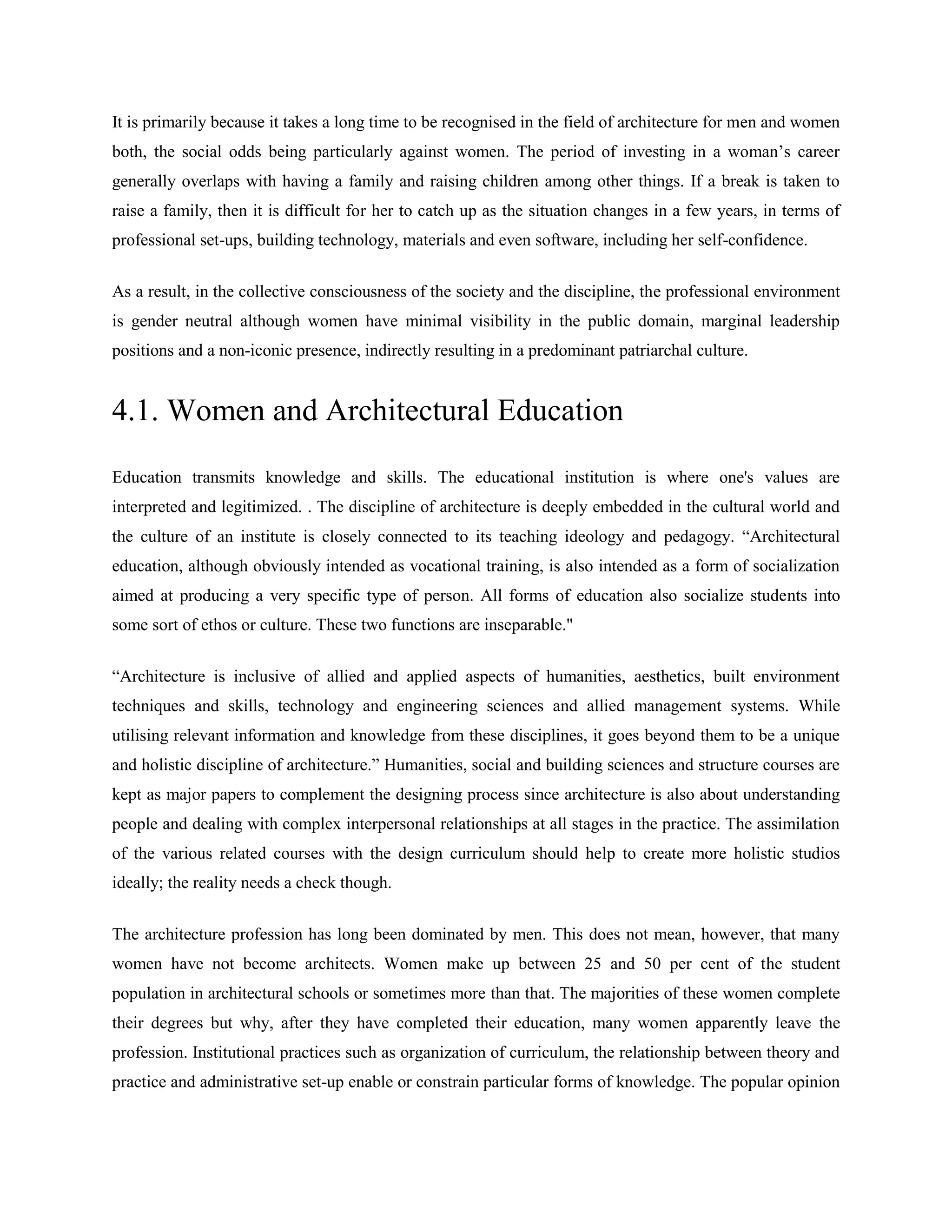 It is primarily because it takes a long time to be recognised in the field of architecture for men and women
both, the social odds being particularly against women. The period of investing in a woman‘s career
generally overlaps with having a family and raising children among other things. If a break is taken to
raise a family, then it is difficult for her to catch up as the situation changes in a few years, in terms of
professional set-ups, building technology, materials and even software, including her self-confidence.
As a result, in the collective consciousness of the society and the discipline, the professional environment
is gender neutral although women have minimal visibility in the public domain, marginal leadership
positions and a non-iconic presence, indirectly resulting in a predominant patriarchal culture.
4.1. Women and Architectural Education
Education transmits knowledge and skills. The educational institution is where one's values are
interpreted and legitimized. . The discipline of architecture is deeply embedded in the cultural world and
the culture of an institute is closely connected to its teaching ideology and pedagogy. ―Architectural
education, although obviously intended as vocational training, is also intended as a form of socialization
aimed at producing a very specific type of person. All forms of education also socialize students into
some sort of ethos or culture. These two functions are inseparable."
―Architecture is inclusive of allied and applied aspects of humanities, aesthetics, built environment
techniques and skills, technology and engineering sciences and allied management systems. While
utilising relevant information and knowledge from these disciplines, it goes beyond them to be a unique
and holistic discipline of architecture.‖ Humanities, social and building sciences and structure courses are
kept as major papers to complement the designing process since architecture is also about understanding
people and dealing with complex interpersonal relationships at all stages in the practice. The assimilation
of the various related courses with the design curriculum should help to create more holistic studios
ideally; the reality needs a check though.
The architecture profession has long been dominated by men. This does not mean, however, that many
women have not become architects. Women make up between 25 and 50 per cent of the student
population in architectural schools or sometimes more than that. The majorities of these women complete
their degrees but why, after they have completed their education, many women apparently leave the
profession. Institutional practices such as organization of curriculum, the relationship between theory and
practice and administrative set-up enable or constrain particular forms of knowledge. The popular opinion
 