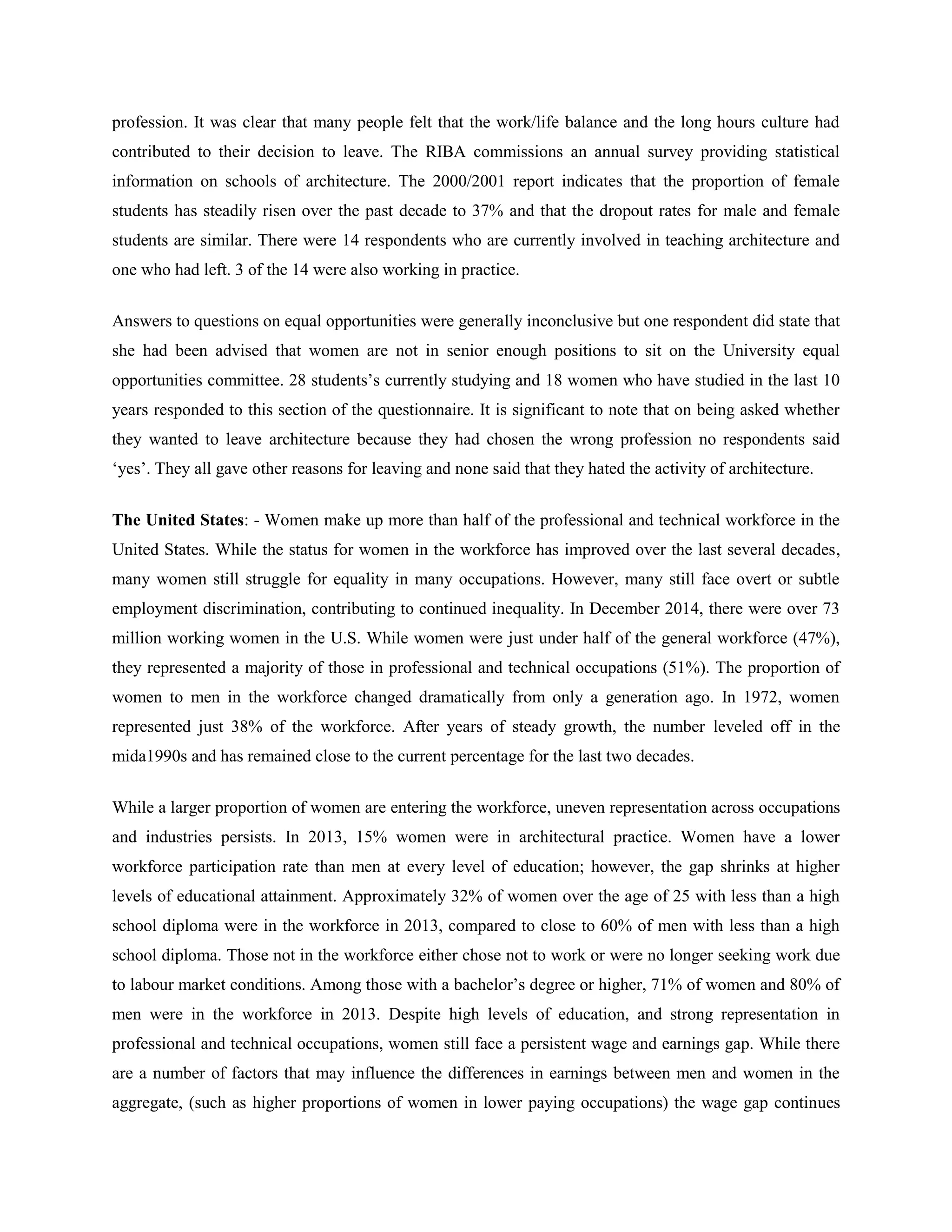 profession. It was clear that many people felt that the work/life balance and the long hours culture had
contributed to their decision to leave. The RIBA commissions an annual survey providing statistical
information on schools of architecture. The 2000/2001 report indicates that the proportion of female
students has steadily risen over the past decade to 37% and that the dropout rates for male and female
students are similar. There were 14 respondents who are currently involved in teaching architecture and
one who had left. 3 of the 14 were also working in practice.
Answers to questions on equal opportunities were generally inconclusive but one respondent did state that
she had been advised that women are not in senior enough positions to sit on the University equal
opportunities committee. 28 students‘s currently studying and 18 women who have studied in the last 10
years responded to this section of the questionnaire. It is significant to note that on being asked whether
they wanted to leave architecture because they had chosen the wrong profession no respondents said
‗yes‘. They all gave other reasons for leaving and none said that they hated the activity of architecture.
The United States: - Women make up more than half of the professional and technical workforce in the
United States. While the status for women in the workforce has improved over the last several decades,
many women still struggle for equality in many occupations. However, many still face overt or subtle
employment discrimination, contributing to continued inequality. In December 2014, there were over 73
million working women in the U.S. While women were just under half of the general workforce (47%),
they represented a majority of those in professional and technical occupations (51%). The proportion of
women to men in the workforce changed dramatically from only a generation ago. In 1972, women
represented just 38% of the workforce. After years of steady growth, the number leveled off in the
mida1990s and has remained close to the current percentage for the last two decades.
While a larger proportion of women are entering the workforce, uneven representation across occupations
and industries persists. In 2013, 15% women were in architectural practice. Women have a lower
workforce participation rate than men at every level of education; however, the gap shrinks at higher
levels of educational attainment. Approximately 32% of women over the age of 25 with less than a high
school diploma were in the workforce in 2013, compared to close to 60% of men with less than a high
school diploma. Those not in the workforce either chose not to work or were no longer seeking work due
to labour market conditions. Among those with a bachelor‘s degree or higher, 71% of women and 80% of
men were in the workforce in 2013. Despite high levels of education, and strong representation in
professional and technical occupations, women still face a persistent wage and earnings gap. While there
are a number of factors that may influence the differences in earnings between men and women in the
aggregate, (such as higher proportions of women in lower paying occupations) the wage gap continues
 