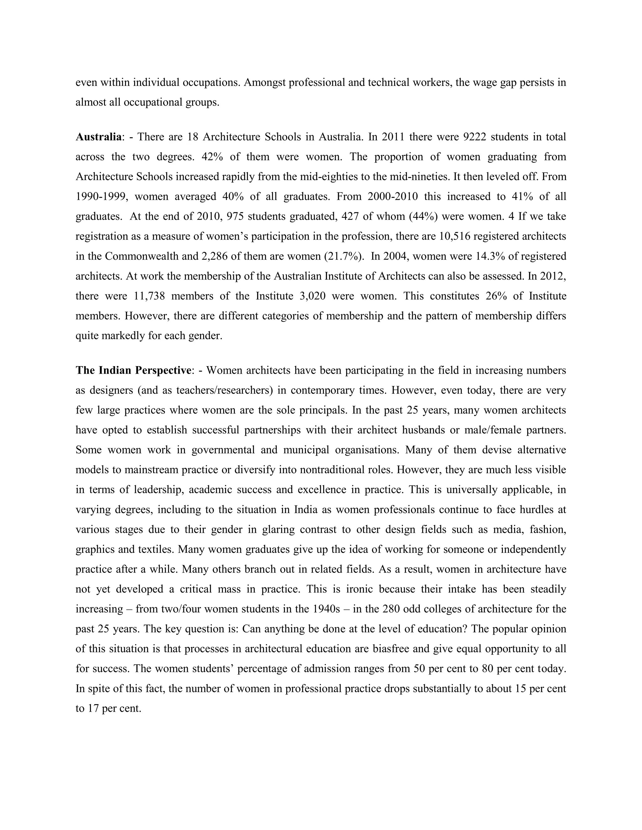 even within individual occupations. Amongst professional and technical workers, the wage gap persists in
almost all occupational groups.
Australia: - There are 18 Architecture Schools in Australia. In 2011 there were 9222 students in total
across the two degrees. 42% of them were women. The proportion of women graduating from
Architecture Schools increased rapidly from the mid-eighties to the mid-nineties. It then leveled off. From
1990-1999, women averaged 40% of all graduates. From 2000-2010 this increased to 41% of all
graduates. At the end of 2010, 975 students graduated, 427 of whom (44%) were women. 4 If we take
registration as a measure of women‘s participation in the profession, there are 10,516 registered architects
in the Commonwealth and 2,286 of them are women (21.7%). In 2004, women were 14.3% of registered
architects. At work the membership of the Australian Institute of Architects can also be assessed. In 2012,
there were 11,738 members of the Institute 3,020 were women. This constitutes 26% of Institute
members. However, there are different categories of membership and the pattern of membership differs
quite markedly for each gender.
The Indian Perspective: - Women architects have been participating in the field in increasing numbers
as designers (and as teachers/researchers) in contemporary times. However, even today, there are very
few large practices where women are the sole principals. In the past 25 years, many women architects
have opted to establish successful partnerships with their architect husbands or male/female partners.
Some women work in governmental and municipal organisations. Many of them devise alternative
models to mainstream practice or diversify into nontraditional roles. However, they are much less visible
in terms of leadership, academic success and excellence in practice. This is universally applicable, in
varying degrees, including to the situation in India as women professionals continue to face hurdles at
various stages due to their gender in glaring contrast to other design fields such as media, fashion,
graphics and textiles. Many women graduates give up the idea of working for someone or independently
practice after a while. Many others branch out in related fields. As a result, women in architecture have
not yet developed a critical mass in practice. This is ironic because their intake has been steadily
increasing – from two/four women students in the 1940s – in the 280 odd colleges of architecture for the
past 25 years. The key question is: Can anything be done at the level of education? The popular opinion
of this situation is that processes in architectural education are biasfree and give equal opportunity to all
for success. The women students‘ percentage of admission ranges from 50 per cent to 80 per cent today.
In spite of this fact, the number of women in professional practice drops substantially to about 15 per cent
to 17 per cent.
 