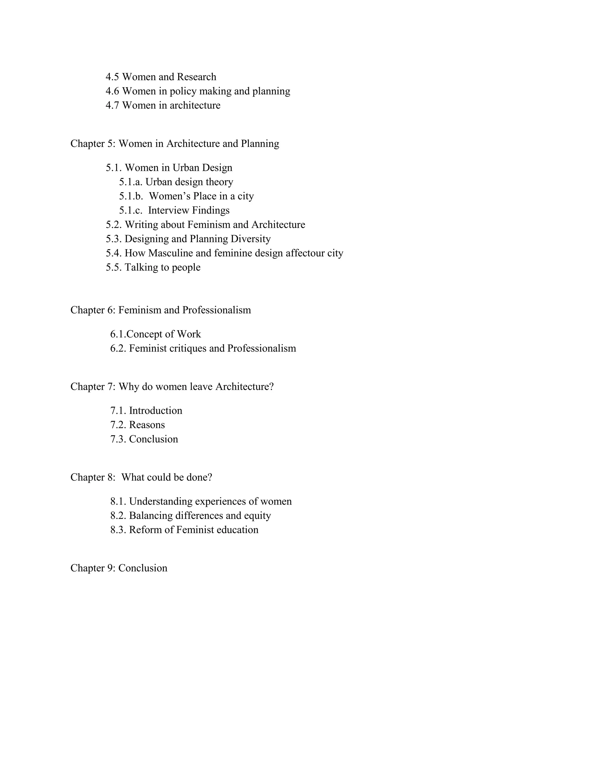 4.5 Women and Research
4.6 Women in policy making and planning
4.7 Women in architecture
Chapter 5: Women in Architecture and Planning
5.1. Women in Urban Design
5.1.a. Urban design theory
5.1.b. Women‘s Place in a city
5.1.c. Interview Findings
5.2. Writing about Feminism and Architecture
5.3. Designing and Planning Diversity
5.4. How Masculine and feminine design affectour city
5.5. Talking to people
Chapter 6: Feminism and Professionalism
6.1.Concept of Work
6.2. Feminist critiques and Professionalism
Chapter 7: Why do women leave Architecture?
7.1. Introduction
7.2. Reasons
7.3. Conclusion
Chapter 8: What could be done?
8.1. Understanding experiences of women
8.2. Balancing differences and equity
8.3. Reform of Feminist education
Chapter 9: Conclusion
 
